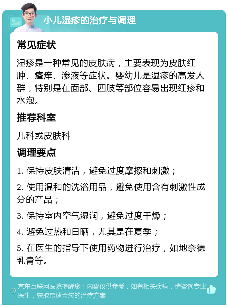 小儿湿疹的治疗与调理 常见症状 湿疹是一种常见的皮肤病，主要表现为皮肤红肿、瘙痒、渗液等症状。婴幼儿是湿疹的高发人群，特别是在面部、四肢等部位容易出现红疹和水泡。 推荐科室 儿科或皮肤科 调理要点 1. 保持皮肤清洁，避免过度摩擦和刺激； 2. 使用温和的洗浴用品，避免使用含有刺激性成分的产品； 3. 保持室内空气湿润，避免过度干燥； 4. 避免过热和日晒，尤其是在夏季； 5. 在医生的指导下使用药物进行治疗，如地奈德乳膏等。