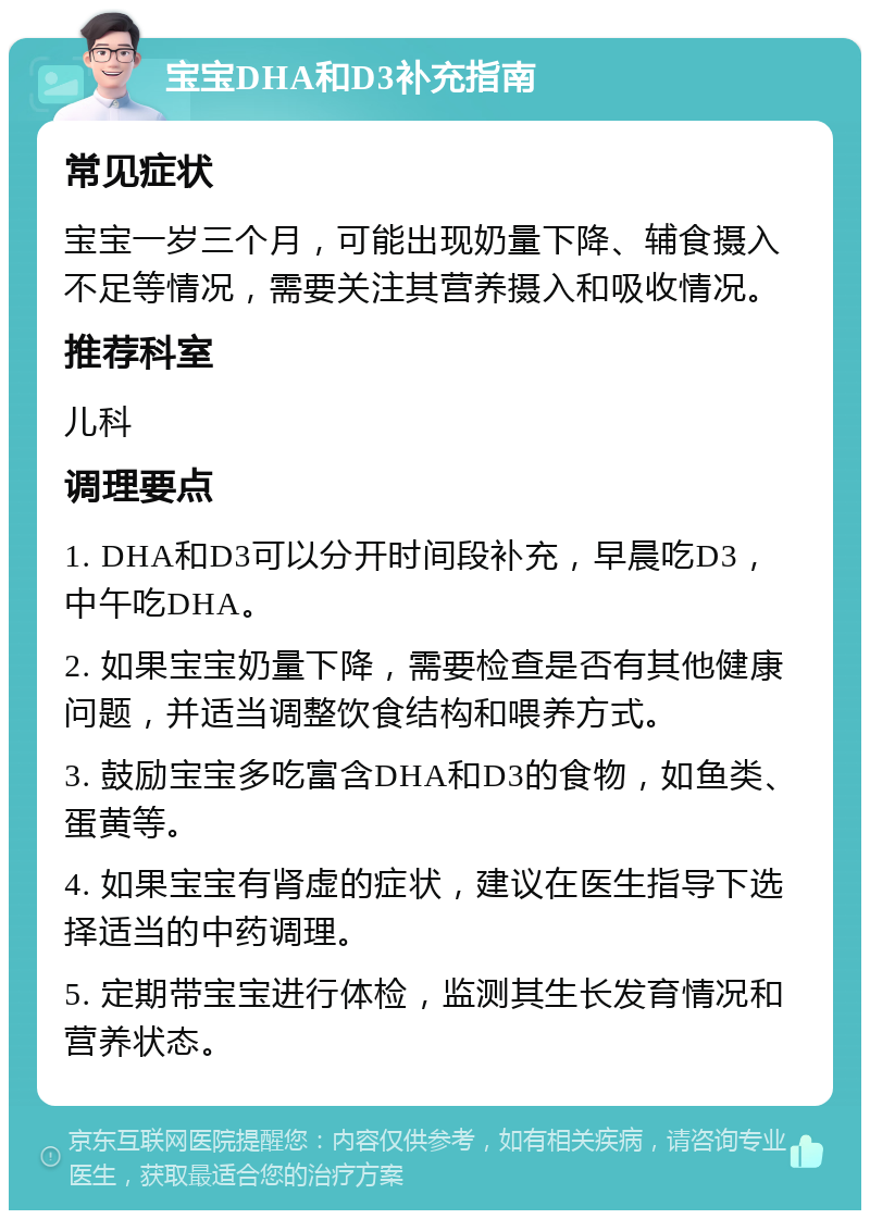 宝宝DHA和D3补充指南 常见症状 宝宝一岁三个月，可能出现奶量下降、辅食摄入不足等情况，需要关注其营养摄入和吸收情况。 推荐科室 儿科 调理要点 1. DHA和D3可以分开时间段补充，早晨吃D3，中午吃DHA。 2. 如果宝宝奶量下降，需要检查是否有其他健康问题，并适当调整饮食结构和喂养方式。 3. 鼓励宝宝多吃富含DHA和D3的食物，如鱼类、蛋黄等。 4. 如果宝宝有肾虚的症状，建议在医生指导下选择适当的中药调理。 5. 定期带宝宝进行体检，监测其生长发育情况和营养状态。