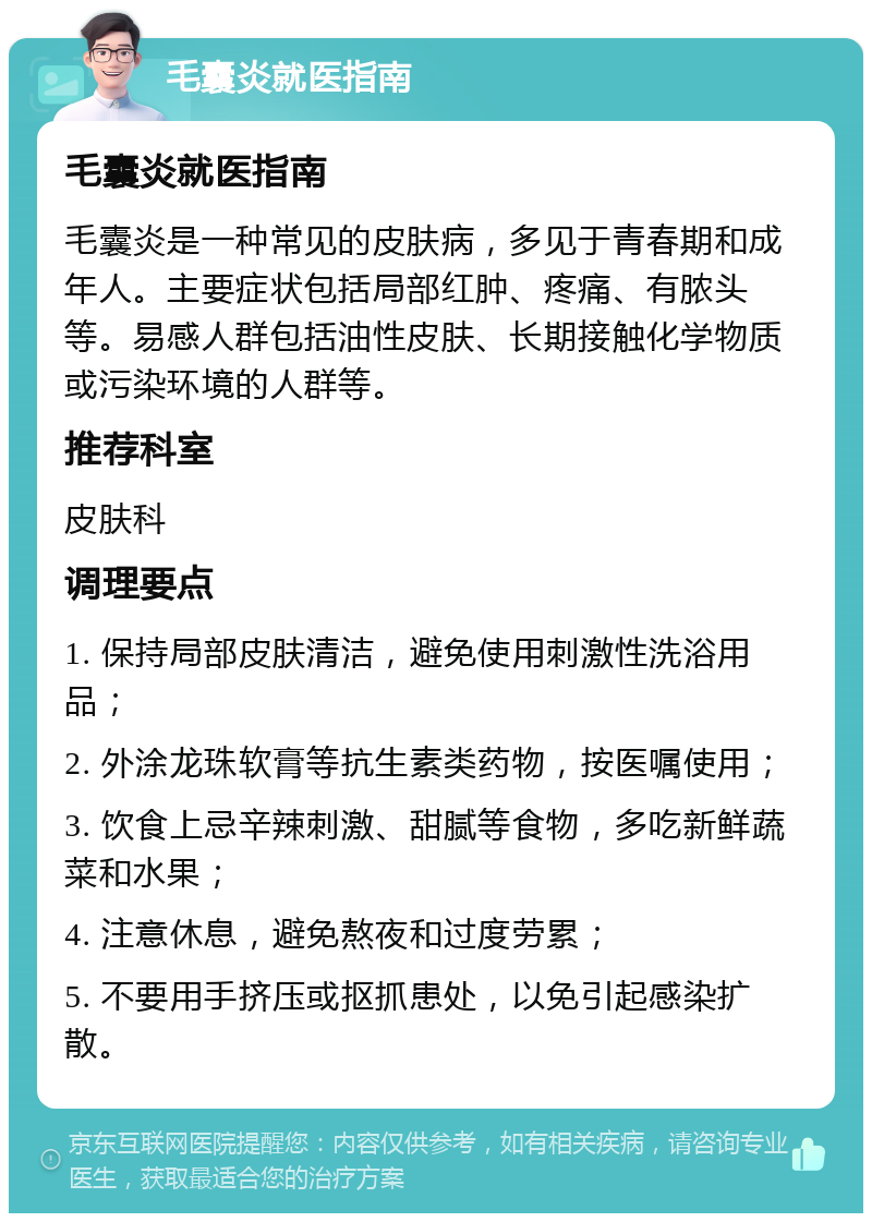 毛囊炎就医指南 毛囊炎就医指南 毛囊炎是一种常见的皮肤病，多见于青春期和成年人。主要症状包括局部红肿、疼痛、有脓头等。易感人群包括油性皮肤、长期接触化学物质或污染环境的人群等。 推荐科室 皮肤科 调理要点 1. 保持局部皮肤清洁，避免使用刺激性洗浴用品； 2. 外涂龙珠软膏等抗生素类药物，按医嘱使用； 3. 饮食上忌辛辣刺激、甜腻等食物，多吃新鲜蔬菜和水果； 4. 注意休息，避免熬夜和过度劳累； 5. 不要用手挤压或抠抓患处，以免引起感染扩散。