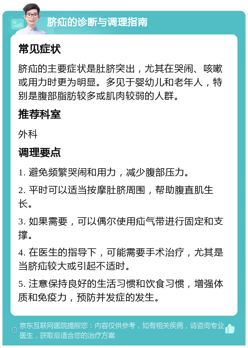 脐疝的诊断与调理指南 常见症状 脐疝的主要症状是肚脐突出，尤其在哭闹、咳嗽或用力时更为明显。多见于婴幼儿和老年人，特别是腹部脂肪较多或肌肉较弱的人群。 推荐科室 外科 调理要点 1. 避免频繁哭闹和用力，减少腹部压力。 2. 平时可以适当按摩肚脐周围，帮助腹直肌生长。 3. 如果需要，可以偶尔使用疝气带进行固定和支撑。 4. 在医生的指导下，可能需要手术治疗，尤其是当脐疝较大或引起不适时。 5. 注意保持良好的生活习惯和饮食习惯，增强体质和免疫力，预防并发症的发生。