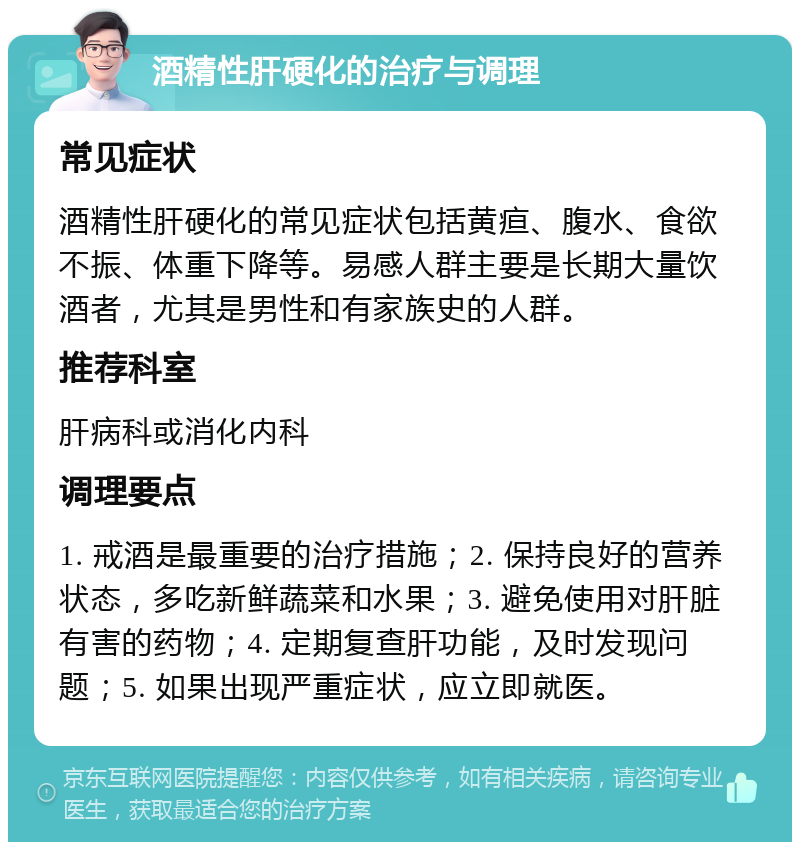 酒精性肝硬化的治疗与调理 常见症状 酒精性肝硬化的常见症状包括黄疸、腹水、食欲不振、体重下降等。易感人群主要是长期大量饮酒者，尤其是男性和有家族史的人群。 推荐科室 肝病科或消化内科 调理要点 1. 戒酒是最重要的治疗措施；2. 保持良好的营养状态，多吃新鲜蔬菜和水果；3. 避免使用对肝脏有害的药物；4. 定期复查肝功能，及时发现问题；5. 如果出现严重症状，应立即就医。