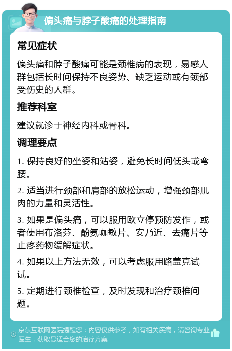 偏头痛与脖子酸痛的处理指南 常见症状 偏头痛和脖子酸痛可能是颈椎病的表现，易感人群包括长时间保持不良姿势、缺乏运动或有颈部受伤史的人群。 推荐科室 建议就诊于神经内科或骨科。 调理要点 1. 保持良好的坐姿和站姿，避免长时间低头或弯腰。 2. 适当进行颈部和肩部的放松运动，增强颈部肌肉的力量和灵活性。 3. 如果是偏头痛，可以服用欧立停预防发作，或者使用布洛芬、酚氨咖敏片、安乃近、去痛片等止疼药物缓解症状。 4. 如果以上方法无效，可以考虑服用路盖克试试。 5. 定期进行颈椎检查，及时发现和治疗颈椎问题。