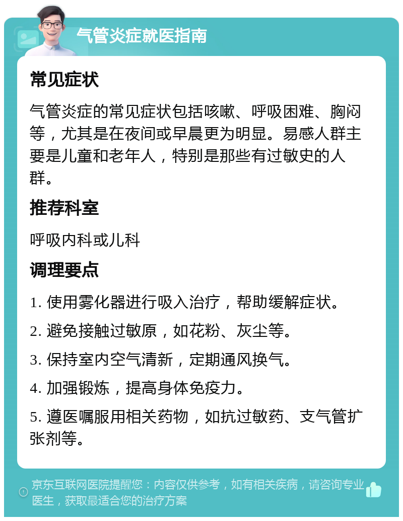 气管炎症就医指南 常见症状 气管炎症的常见症状包括咳嗽、呼吸困难、胸闷等，尤其是在夜间或早晨更为明显。易感人群主要是儿童和老年人，特别是那些有过敏史的人群。 推荐科室 呼吸内科或儿科 调理要点 1. 使用雾化器进行吸入治疗，帮助缓解症状。 2. 避免接触过敏原，如花粉、灰尘等。 3. 保持室内空气清新，定期通风换气。 4. 加强锻炼，提高身体免疫力。 5. 遵医嘱服用相关药物，如抗过敏药、支气管扩张剂等。