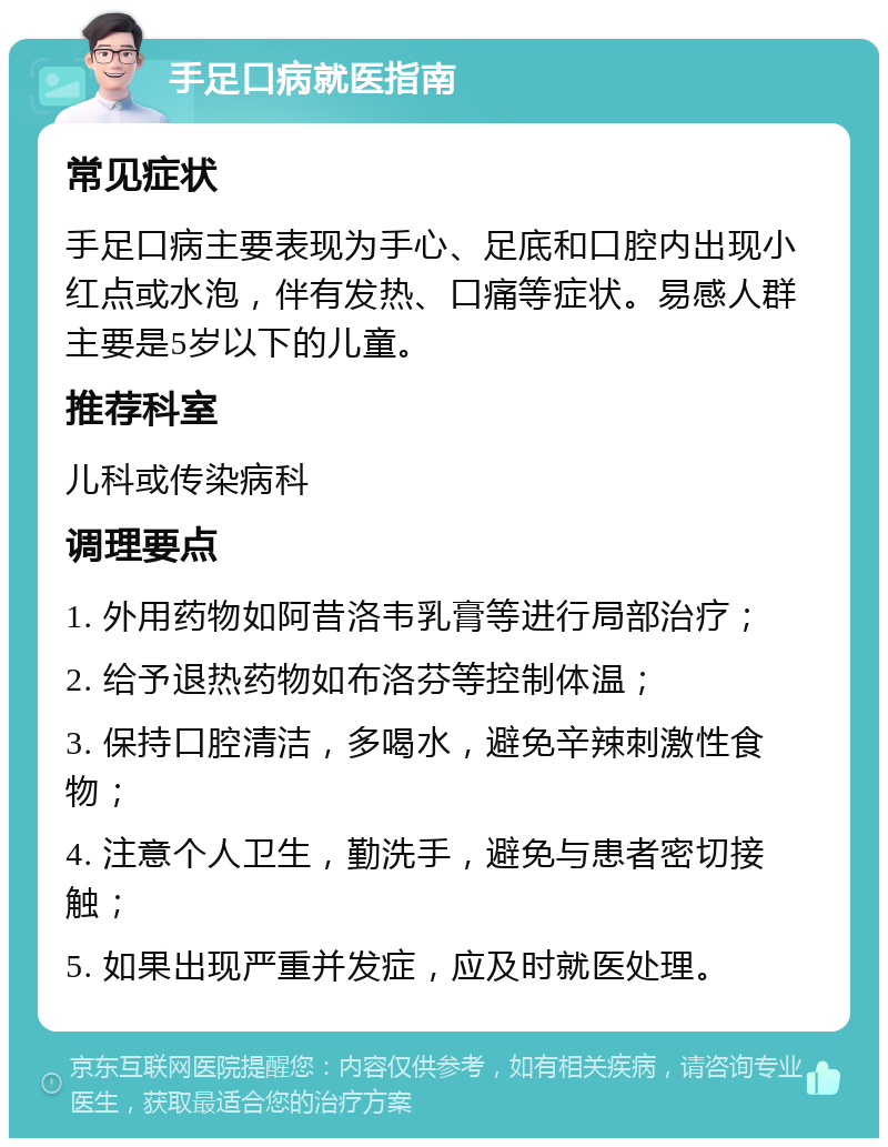 手足口病就医指南 常见症状 手足口病主要表现为手心、足底和口腔内出现小红点或水泡，伴有发热、口痛等症状。易感人群主要是5岁以下的儿童。 推荐科室 儿科或传染病科 调理要点 1. 外用药物如阿昔洛韦乳膏等进行局部治疗； 2. 给予退热药物如布洛芬等控制体温； 3. 保持口腔清洁，多喝水，避免辛辣刺激性食物； 4. 注意个人卫生，勤洗手，避免与患者密切接触； 5. 如果出现严重并发症，应及时就医处理。