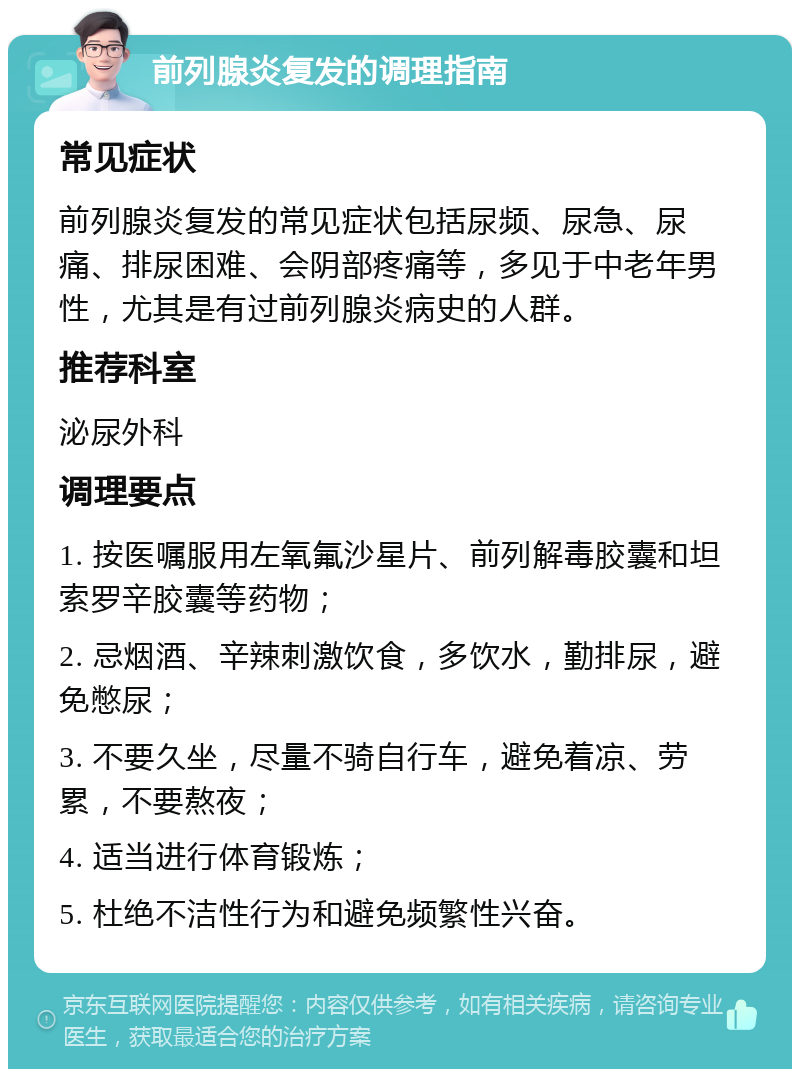 前列腺炎复发的调理指南 常见症状 前列腺炎复发的常见症状包括尿频、尿急、尿痛、排尿困难、会阴部疼痛等，多见于中老年男性，尤其是有过前列腺炎病史的人群。 推荐科室 泌尿外科 调理要点 1. 按医嘱服用左氧氟沙星片、前列解毒胶囊和坦索罗辛胶囊等药物； 2. 忌烟酒、辛辣刺激饮食，多饮水，勤排尿，避免憋尿； 3. 不要久坐，尽量不骑自行车，避免着凉、劳累，不要熬夜； 4. 适当进行体育锻炼； 5. 杜绝不洁性行为和避免频繁性兴奋。