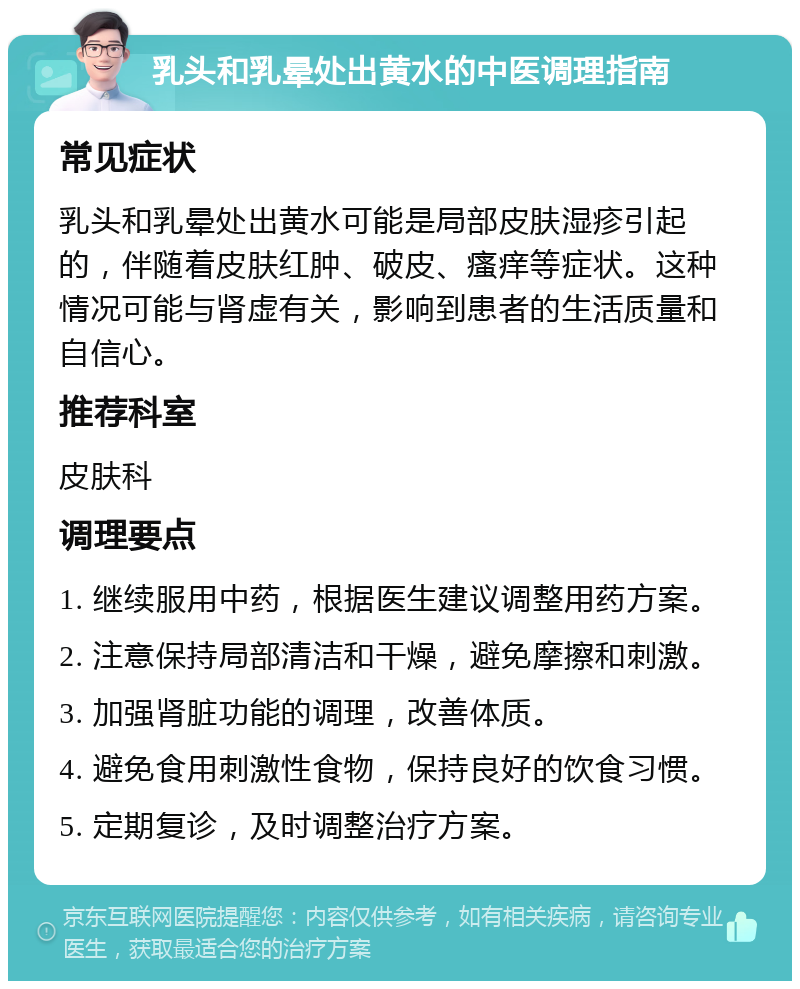 乳头和乳晕处出黄水的中医调理指南 常见症状 乳头和乳晕处出黄水可能是局部皮肤湿疹引起的，伴随着皮肤红肿、破皮、瘙痒等症状。这种情况可能与肾虚有关，影响到患者的生活质量和自信心。 推荐科室 皮肤科 调理要点 1. 继续服用中药，根据医生建议调整用药方案。 2. 注意保持局部清洁和干燥，避免摩擦和刺激。 3. 加强肾脏功能的调理，改善体质。 4. 避免食用刺激性食物，保持良好的饮食习惯。 5. 定期复诊，及时调整治疗方案。