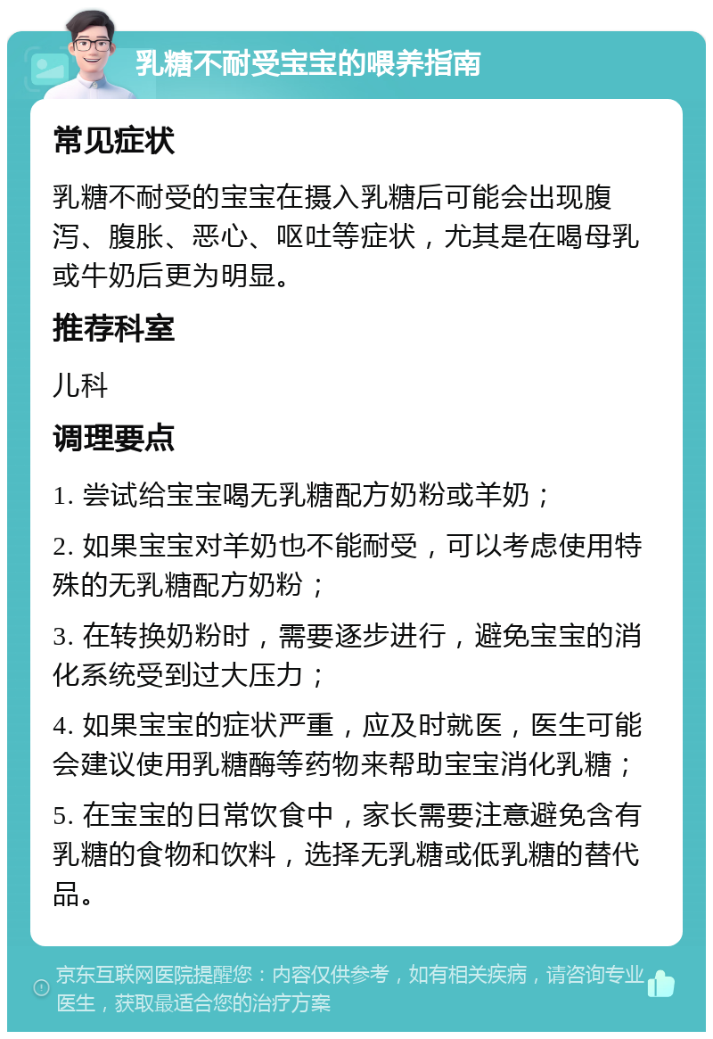 乳糖不耐受宝宝的喂养指南 常见症状 乳糖不耐受的宝宝在摄入乳糖后可能会出现腹泻、腹胀、恶心、呕吐等症状，尤其是在喝母乳或牛奶后更为明显。 推荐科室 儿科 调理要点 1. 尝试给宝宝喝无乳糖配方奶粉或羊奶； 2. 如果宝宝对羊奶也不能耐受，可以考虑使用特殊的无乳糖配方奶粉； 3. 在转换奶粉时，需要逐步进行，避免宝宝的消化系统受到过大压力； 4. 如果宝宝的症状严重，应及时就医，医生可能会建议使用乳糖酶等药物来帮助宝宝消化乳糖； 5. 在宝宝的日常饮食中，家长需要注意避免含有乳糖的食物和饮料，选择无乳糖或低乳糖的替代品。