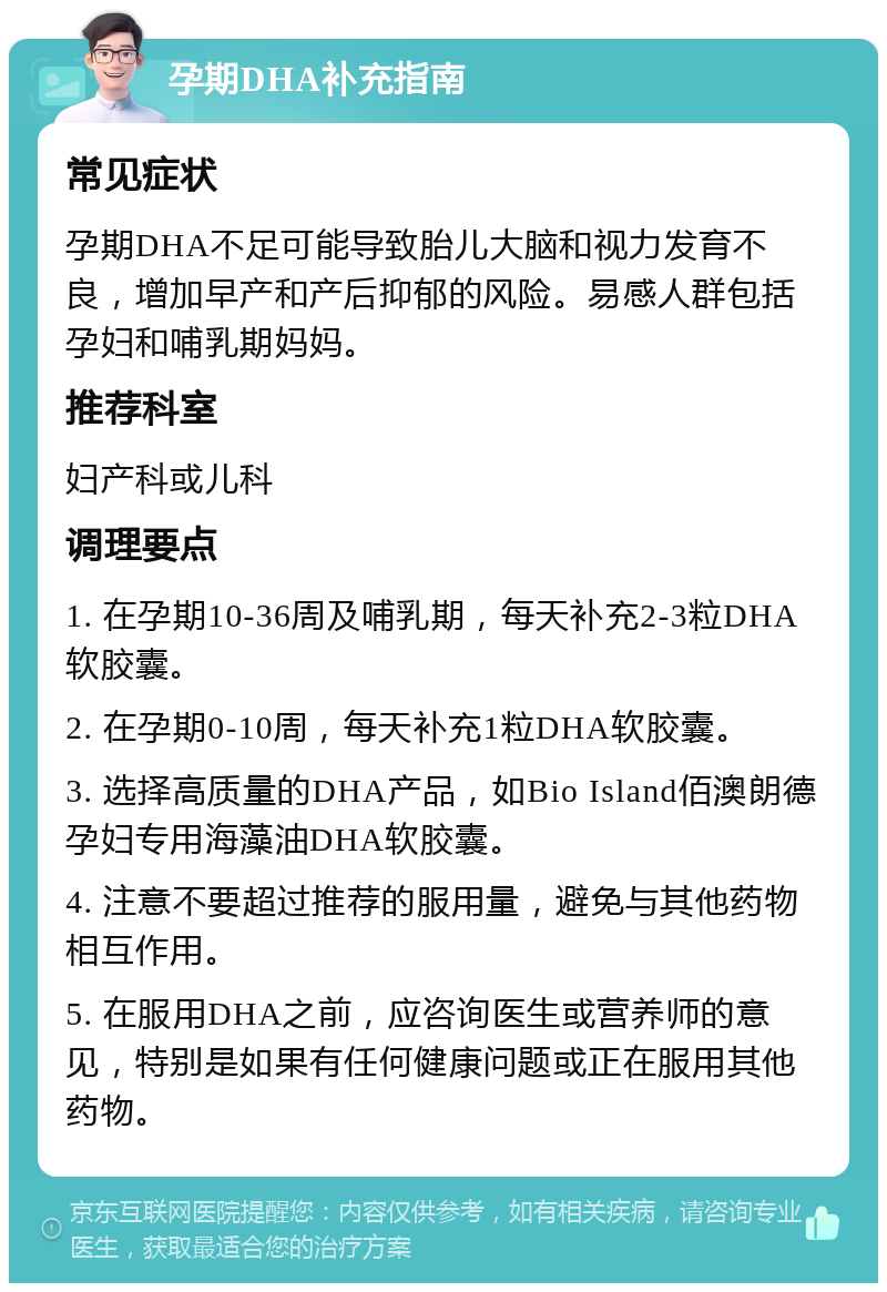 孕期DHA补充指南 常见症状 孕期DHA不足可能导致胎儿大脑和视力发育不良，增加早产和产后抑郁的风险。易感人群包括孕妇和哺乳期妈妈。 推荐科室 妇产科或儿科 调理要点 1. 在孕期10-36周及哺乳期，每天补充2-3粒DHA软胶囊。 2. 在孕期0-10周，每天补充1粒DHA软胶囊。 3. 选择高质量的DHA产品，如Bio Island佰澳朗德孕妇专用海藻油DHA软胶囊。 4. 注意不要超过推荐的服用量，避免与其他药物相互作用。 5. 在服用DHA之前，应咨询医生或营养师的意见，特别是如果有任何健康问题或正在服用其他药物。