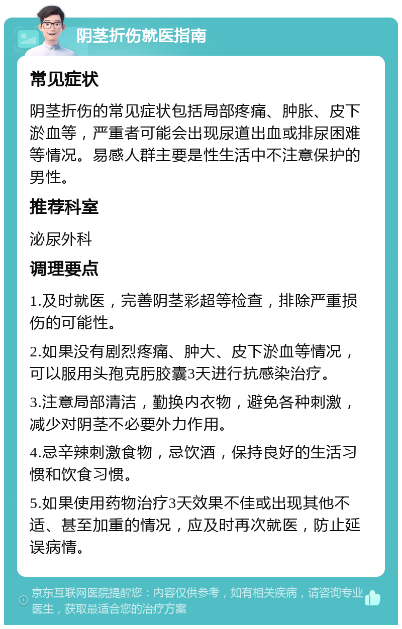 阴茎折伤就医指南 常见症状 阴茎折伤的常见症状包括局部疼痛、肿胀、皮下淤血等，严重者可能会出现尿道出血或排尿困难等情况。易感人群主要是性生活中不注意保护的男性。 推荐科室 泌尿外科 调理要点 1.及时就医，完善阴茎彩超等检查，排除严重损伤的可能性。 2.如果没有剧烈疼痛、肿大、皮下淤血等情况，可以服用头孢克肟胶囊3天进行抗感染治疗。 3.注意局部清洁，勤换内衣物，避免各种刺激，减少对阴茎不必要外力作用。 4.忌辛辣刺激食物，忌饮酒，保持良好的生活习惯和饮食习惯。 5.如果使用药物治疗3天效果不佳或出现其他不适、甚至加重的情况，应及时再次就医，防止延误病情。