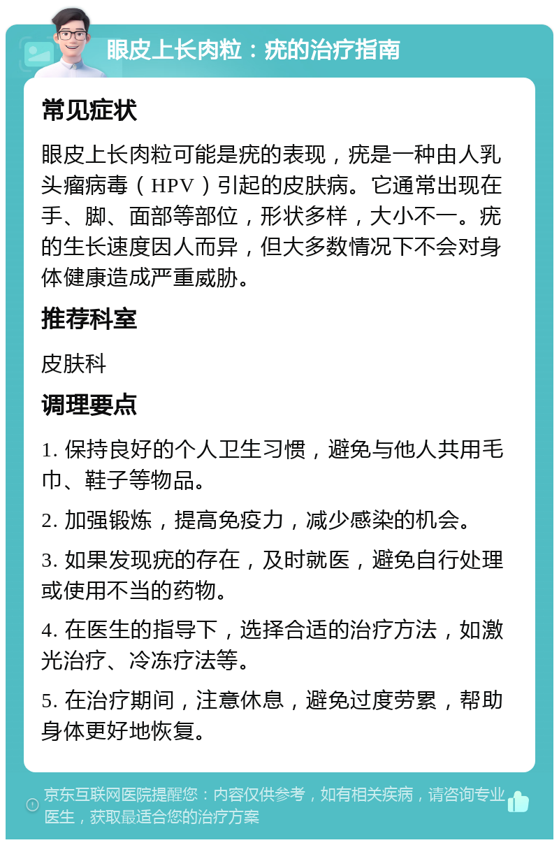 眼皮上长肉粒：疣的治疗指南 常见症状 眼皮上长肉粒可能是疣的表现，疣是一种由人乳头瘤病毒（HPV）引起的皮肤病。它通常出现在手、脚、面部等部位，形状多样，大小不一。疣的生长速度因人而异，但大多数情况下不会对身体健康造成严重威胁。 推荐科室 皮肤科 调理要点 1. 保持良好的个人卫生习惯，避免与他人共用毛巾、鞋子等物品。 2. 加强锻炼，提高免疫力，减少感染的机会。 3. 如果发现疣的存在，及时就医，避免自行处理或使用不当的药物。 4. 在医生的指导下，选择合适的治疗方法，如激光治疗、冷冻疗法等。 5. 在治疗期间，注意休息，避免过度劳累，帮助身体更好地恢复。