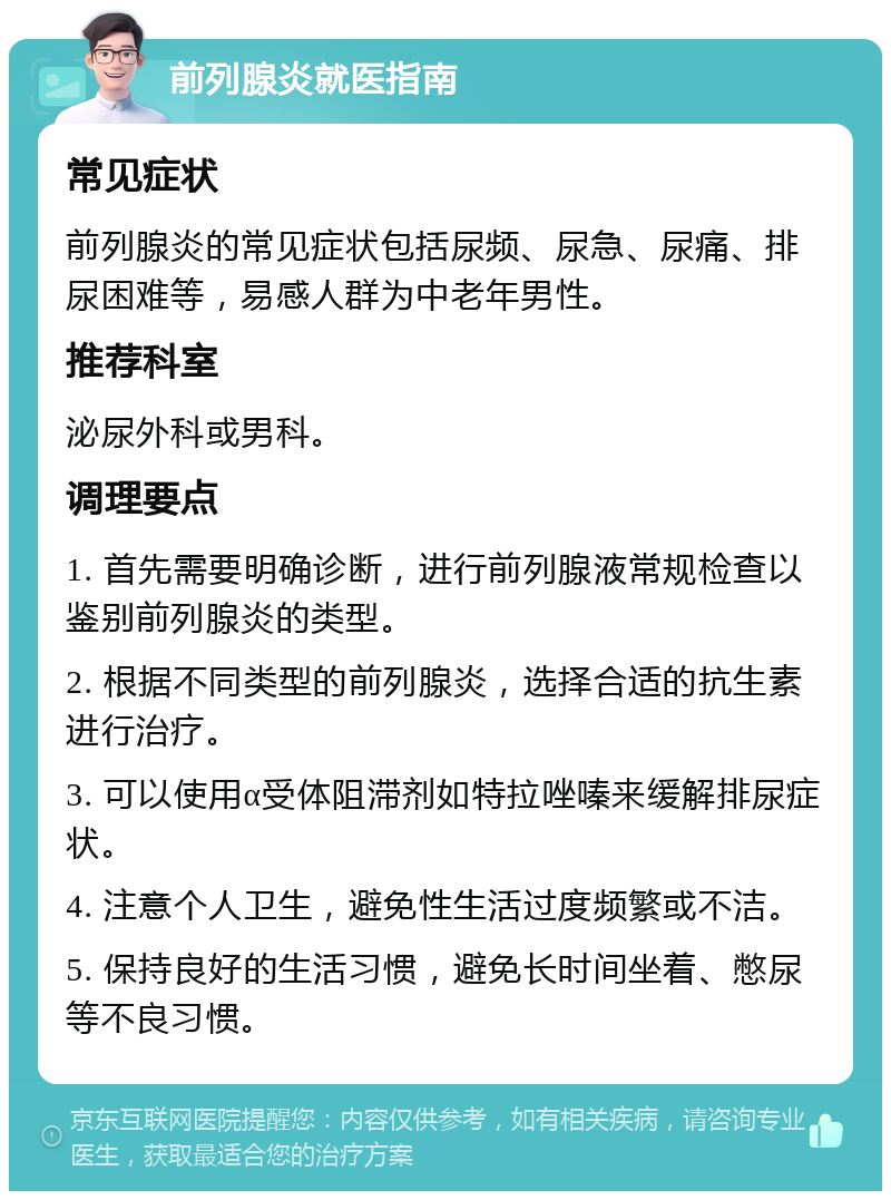 前列腺炎就医指南 常见症状 前列腺炎的常见症状包括尿频、尿急、尿痛、排尿困难等，易感人群为中老年男性。 推荐科室 泌尿外科或男科。 调理要点 1. 首先需要明确诊断，进行前列腺液常规检查以鉴别前列腺炎的类型。 2. 根据不同类型的前列腺炎，选择合适的抗生素进行治疗。 3. 可以使用α受体阻滞剂如特拉唑嗪来缓解排尿症状。 4. 注意个人卫生，避免性生活过度频繁或不洁。 5. 保持良好的生活习惯，避免长时间坐着、憋尿等不良习惯。