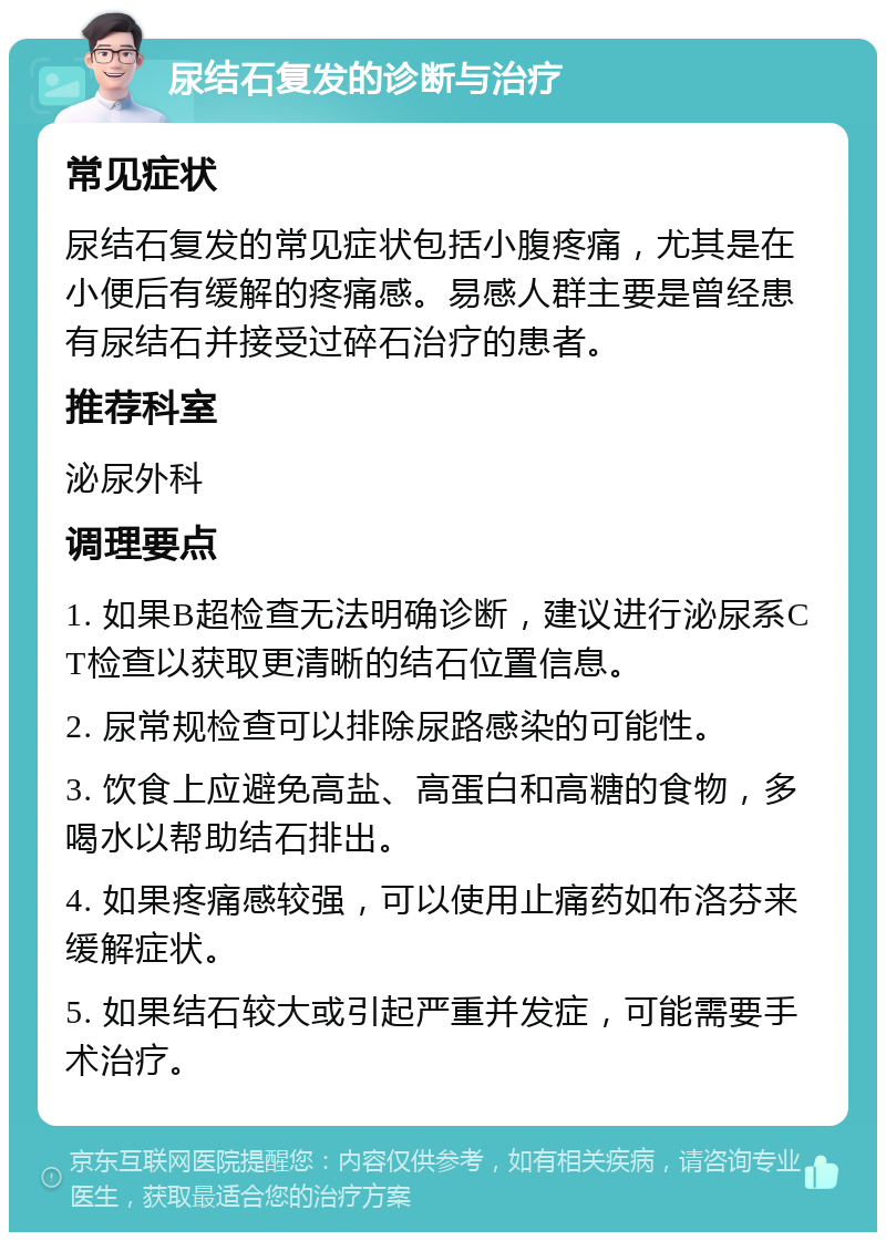 尿结石复发的诊断与治疗 常见症状 尿结石复发的常见症状包括小腹疼痛，尤其是在小便后有缓解的疼痛感。易感人群主要是曾经患有尿结石并接受过碎石治疗的患者。 推荐科室 泌尿外科 调理要点 1. 如果B超检查无法明确诊断，建议进行泌尿系CT检查以获取更清晰的结石位置信息。 2. 尿常规检查可以排除尿路感染的可能性。 3. 饮食上应避免高盐、高蛋白和高糖的食物，多喝水以帮助结石排出。 4. 如果疼痛感较强，可以使用止痛药如布洛芬来缓解症状。 5. 如果结石较大或引起严重并发症，可能需要手术治疗。