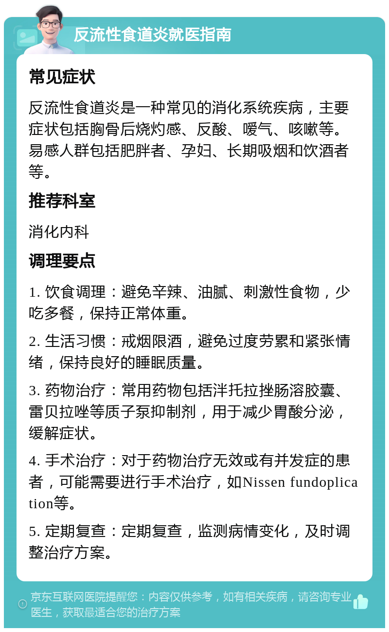 反流性食道炎就医指南 常见症状 反流性食道炎是一种常见的消化系统疾病，主要症状包括胸骨后烧灼感、反酸、嗳气、咳嗽等。易感人群包括肥胖者、孕妇、长期吸烟和饮酒者等。 推荐科室 消化内科 调理要点 1. 饮食调理：避免辛辣、油腻、刺激性食物，少吃多餐，保持正常体重。 2. 生活习惯：戒烟限酒，避免过度劳累和紧张情绪，保持良好的睡眠质量。 3. 药物治疗：常用药物包括泮托拉挫肠溶胶囊、雷贝拉唑等质子泵抑制剂，用于减少胃酸分泌，缓解症状。 4. 手术治疗：对于药物治疗无效或有并发症的患者，可能需要进行手术治疗，如Nissen fundoplication等。 5. 定期复查：定期复查，监测病情变化，及时调整治疗方案。