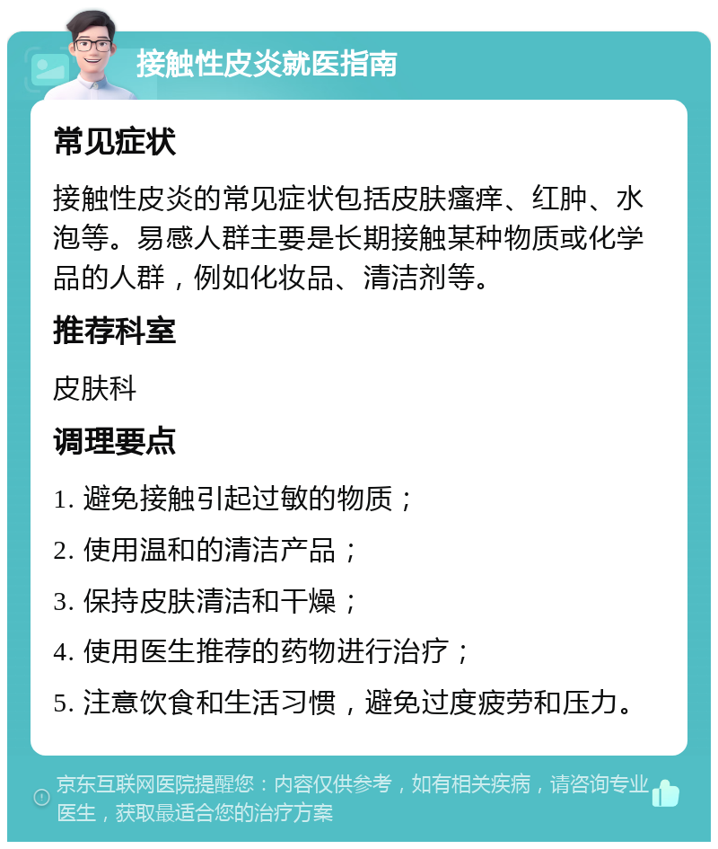 接触性皮炎就医指南 常见症状 接触性皮炎的常见症状包括皮肤瘙痒、红肿、水泡等。易感人群主要是长期接触某种物质或化学品的人群，例如化妆品、清洁剂等。 推荐科室 皮肤科 调理要点 1. 避免接触引起过敏的物质； 2. 使用温和的清洁产品； 3. 保持皮肤清洁和干燥； 4. 使用医生推荐的药物进行治疗； 5. 注意饮食和生活习惯，避免过度疲劳和压力。