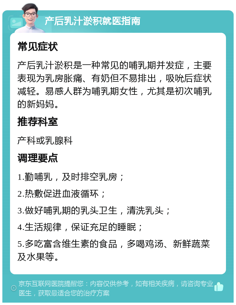 产后乳汁淤积就医指南 常见症状 产后乳汁淤积是一种常见的哺乳期并发症，主要表现为乳房胀痛、有奶但不易排出，吸吮后症状减轻。易感人群为哺乳期女性，尤其是初次哺乳的新妈妈。 推荐科室 产科或乳腺科 调理要点 1.勤哺乳，及时排空乳房； 2.热敷促进血液循环； 3.做好哺乳期的乳头卫生，清洗乳头； 4.生活规律，保证充足的睡眠； 5.多吃富含维生素的食品，多喝鸡汤、新鲜蔬菜及水果等。