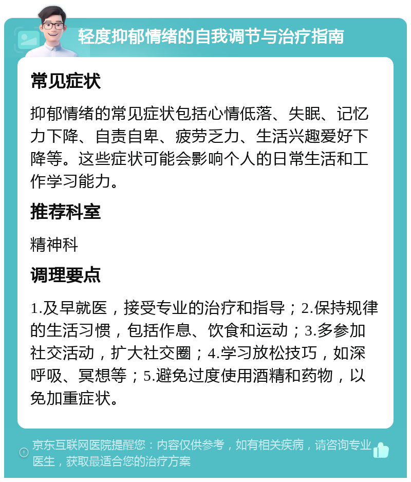 轻度抑郁情绪的自我调节与治疗指南 常见症状 抑郁情绪的常见症状包括心情低落、失眠、记忆力下降、自责自卑、疲劳乏力、生活兴趣爱好下降等。这些症状可能会影响个人的日常生活和工作学习能力。 推荐科室 精神科 调理要点 1.及早就医，接受专业的治疗和指导；2.保持规律的生活习惯，包括作息、饮食和运动；3.多参加社交活动，扩大社交圈；4.学习放松技巧，如深呼吸、冥想等；5.避免过度使用酒精和药物，以免加重症状。