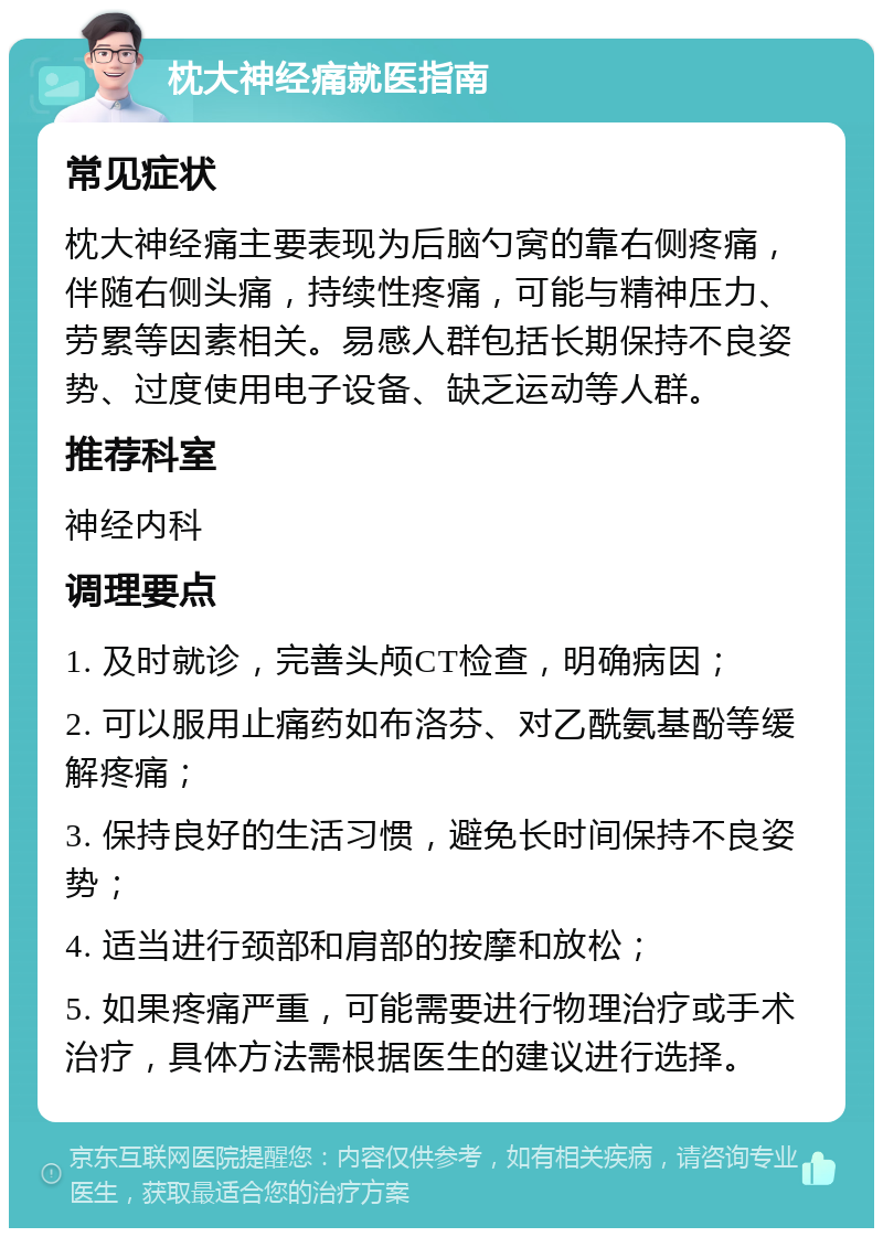 枕大神经痛就医指南 常见症状 枕大神经痛主要表现为后脑勺窝的靠右侧疼痛，伴随右侧头痛，持续性疼痛，可能与精神压力、劳累等因素相关。易感人群包括长期保持不良姿势、过度使用电子设备、缺乏运动等人群。 推荐科室 神经内科 调理要点 1. 及时就诊，完善头颅CT检查，明确病因； 2. 可以服用止痛药如布洛芬、对乙酰氨基酚等缓解疼痛； 3. 保持良好的生活习惯，避免长时间保持不良姿势； 4. 适当进行颈部和肩部的按摩和放松； 5. 如果疼痛严重，可能需要进行物理治疗或手术治疗，具体方法需根据医生的建议进行选择。