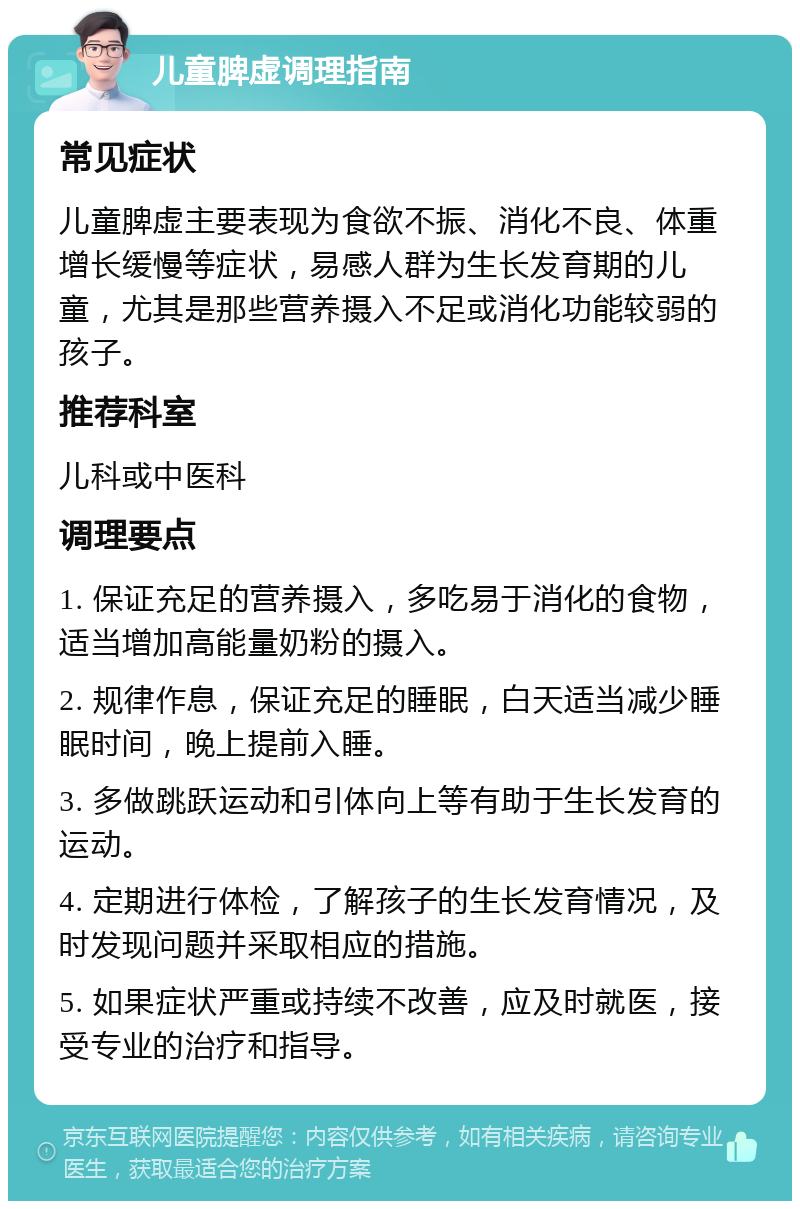 儿童脾虚调理指南 常见症状 儿童脾虚主要表现为食欲不振、消化不良、体重增长缓慢等症状，易感人群为生长发育期的儿童，尤其是那些营养摄入不足或消化功能较弱的孩子。 推荐科室 儿科或中医科 调理要点 1. 保证充足的营养摄入，多吃易于消化的食物，适当增加高能量奶粉的摄入。 2. 规律作息，保证充足的睡眠，白天适当减少睡眠时间，晚上提前入睡。 3. 多做跳跃运动和引体向上等有助于生长发育的运动。 4. 定期进行体检，了解孩子的生长发育情况，及时发现问题并采取相应的措施。 5. 如果症状严重或持续不改善，应及时就医，接受专业的治疗和指导。