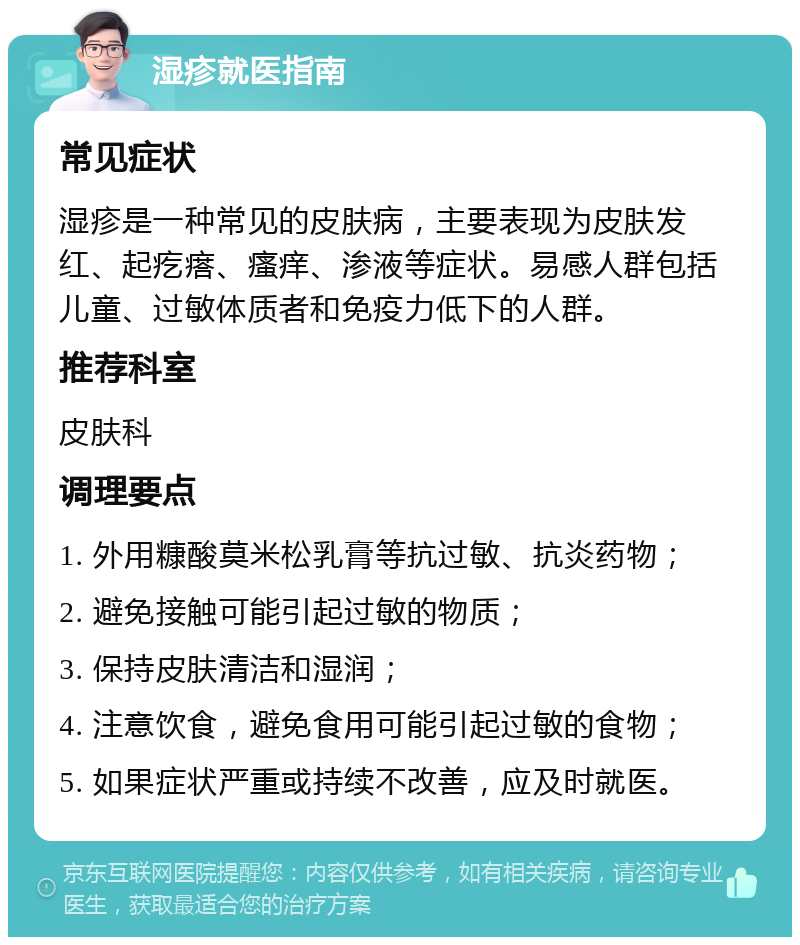 湿疹就医指南 常见症状 湿疹是一种常见的皮肤病，主要表现为皮肤发红、起疙瘩、瘙痒、渗液等症状。易感人群包括儿童、过敏体质者和免疫力低下的人群。 推荐科室 皮肤科 调理要点 1. 外用糠酸莫米松乳膏等抗过敏、抗炎药物； 2. 避免接触可能引起过敏的物质； 3. 保持皮肤清洁和湿润； 4. 注意饮食，避免食用可能引起过敏的食物； 5. 如果症状严重或持续不改善，应及时就医。