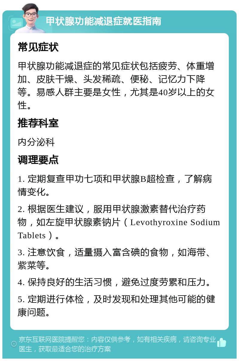 甲状腺功能减退症就医指南 常见症状 甲状腺功能减退症的常见症状包括疲劳、体重增加、皮肤干燥、头发稀疏、便秘、记忆力下降等。易感人群主要是女性，尤其是40岁以上的女性。 推荐科室 内分泌科 调理要点 1. 定期复查甲功七项和甲状腺B超检查，了解病情变化。 2. 根据医生建议，服用甲状腺激素替代治疗药物，如左旋甲状腺素钠片（Levothyroxine Sodium Tablets）。 3. 注意饮食，适量摄入富含碘的食物，如海带、紫菜等。 4. 保持良好的生活习惯，避免过度劳累和压力。 5. 定期进行体检，及时发现和处理其他可能的健康问题。