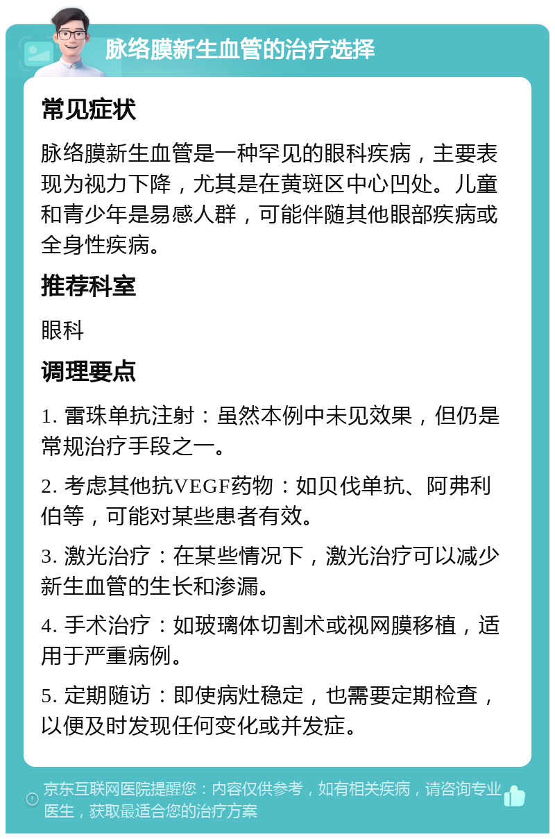 脉络膜新生血管的治疗选择 常见症状 脉络膜新生血管是一种罕见的眼科疾病，主要表现为视力下降，尤其是在黄斑区中心凹处。儿童和青少年是易感人群，可能伴随其他眼部疾病或全身性疾病。 推荐科室 眼科 调理要点 1. 雷珠单抗注射：虽然本例中未见效果，但仍是常规治疗手段之一。 2. 考虑其他抗VEGF药物：如贝伐单抗、阿弗利伯等，可能对某些患者有效。 3. 激光治疗：在某些情况下，激光治疗可以减少新生血管的生长和渗漏。 4. 手术治疗：如玻璃体切割术或视网膜移植，适用于严重病例。 5. 定期随访：即使病灶稳定，也需要定期检查，以便及时发现任何变化或并发症。