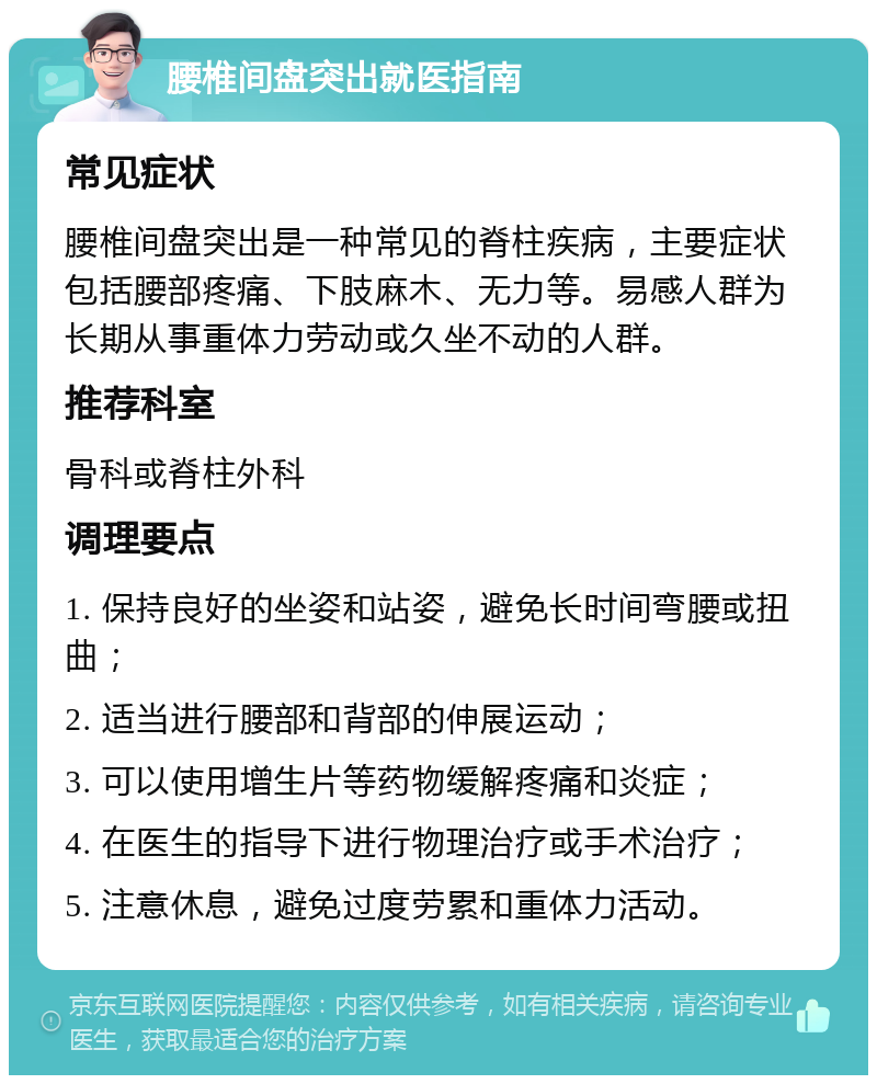 腰椎间盘突出就医指南 常见症状 腰椎间盘突出是一种常见的脊柱疾病，主要症状包括腰部疼痛、下肢麻木、无力等。易感人群为长期从事重体力劳动或久坐不动的人群。 推荐科室 骨科或脊柱外科 调理要点 1. 保持良好的坐姿和站姿，避免长时间弯腰或扭曲； 2. 适当进行腰部和背部的伸展运动； 3. 可以使用增生片等药物缓解疼痛和炎症； 4. 在医生的指导下进行物理治疗或手术治疗； 5. 注意休息，避免过度劳累和重体力活动。