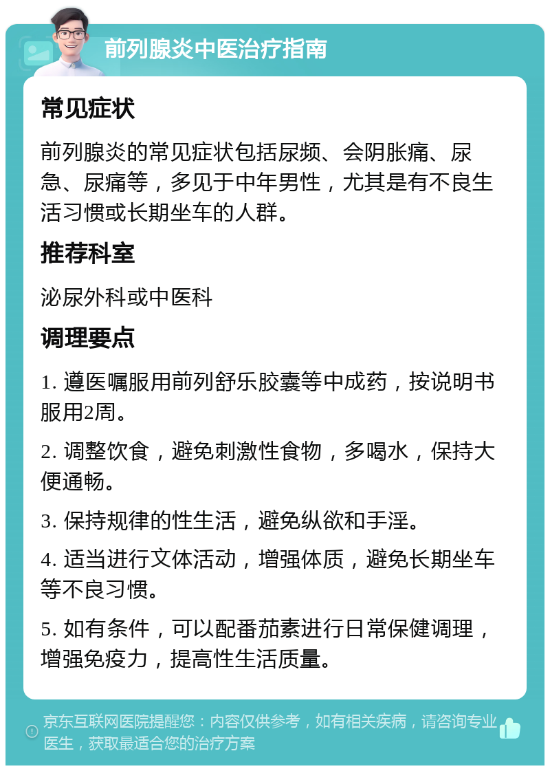 前列腺炎中医治疗指南 常见症状 前列腺炎的常见症状包括尿频、会阴胀痛、尿急、尿痛等，多见于中年男性，尤其是有不良生活习惯或长期坐车的人群。 推荐科室 泌尿外科或中医科 调理要点 1. 遵医嘱服用前列舒乐胶囊等中成药，按说明书服用2周。 2. 调整饮食，避免刺激性食物，多喝水，保持大便通畅。 3. 保持规律的性生活，避免纵欲和手淫。 4. 适当进行文体活动，增强体质，避免长期坐车等不良习惯。 5. 如有条件，可以配番茄素进行日常保健调理，增强免疫力，提高性生活质量。