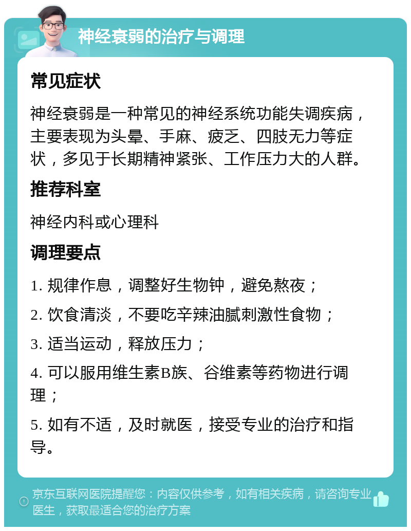 神经衰弱的治疗与调理 常见症状 神经衰弱是一种常见的神经系统功能失调疾病，主要表现为头晕、手麻、疲乏、四肢无力等症状，多见于长期精神紧张、工作压力大的人群。 推荐科室 神经内科或心理科 调理要点 1. 规律作息，调整好生物钟，避免熬夜； 2. 饮食清淡，不要吃辛辣油腻刺激性食物； 3. 适当运动，释放压力； 4. 可以服用维生素B族、谷维素等药物进行调理； 5. 如有不适，及时就医，接受专业的治疗和指导。