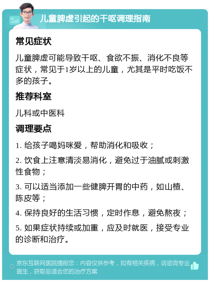 儿童脾虚引起的干呕调理指南 常见症状 儿童脾虚可能导致干呕、食欲不振、消化不良等症状，常见于1岁以上的儿童，尤其是平时吃饭不多的孩子。 推荐科室 儿科或中医科 调理要点 1. 给孩子喝妈咪爱，帮助消化和吸收； 2. 饮食上注意清淡易消化，避免过于油腻或刺激性食物； 3. 可以适当添加一些健脾开胃的中药，如山楂、陈皮等； 4. 保持良好的生活习惯，定时作息，避免熬夜； 5. 如果症状持续或加重，应及时就医，接受专业的诊断和治疗。