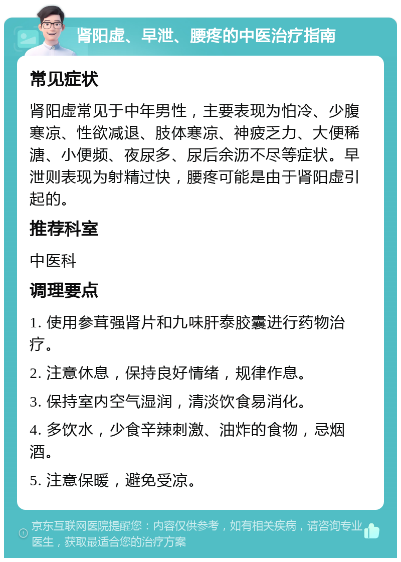 肾阳虚、早泄、腰疼的中医治疗指南 常见症状 肾阳虚常见于中年男性，主要表现为怕冷、少腹寒凉、性欲减退、肢体寒凉、神疲乏力、大便稀溏、小便频、夜尿多、尿后余沥不尽等症状。早泄则表现为射精过快，腰疼可能是由于肾阳虚引起的。 推荐科室 中医科 调理要点 1. 使用参茸强肾片和九味肝泰胶囊进行药物治疗。 2. 注意休息，保持良好情绪，规律作息。 3. 保持室内空气湿润，清淡饮食易消化。 4. 多饮水，少食辛辣刺激、油炸的食物，忌烟酒。 5. 注意保暖，避免受凉。