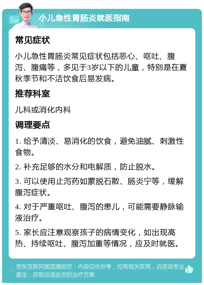 小儿急性胃肠炎就医指南 常见症状 小儿急性胃肠炎常见症状包括恶心、呕吐、腹泻、腹痛等，多见于3岁以下的儿童，特别是在夏秋季节和不洁饮食后易发病。 推荐科室 儿科或消化内科 调理要点 1. 给予清淡、易消化的饮食，避免油腻、刺激性食物。 2. 补充足够的水分和电解质，防止脱水。 3. 可以使用止泻药如蒙脱石散、肠炎宁等，缓解腹泻症状。 4. 对于严重呕吐、腹泻的患儿，可能需要静脉输液治疗。 5. 家长应注意观察孩子的病情变化，如出现高热、持续呕吐、腹泻加重等情况，应及时就医。