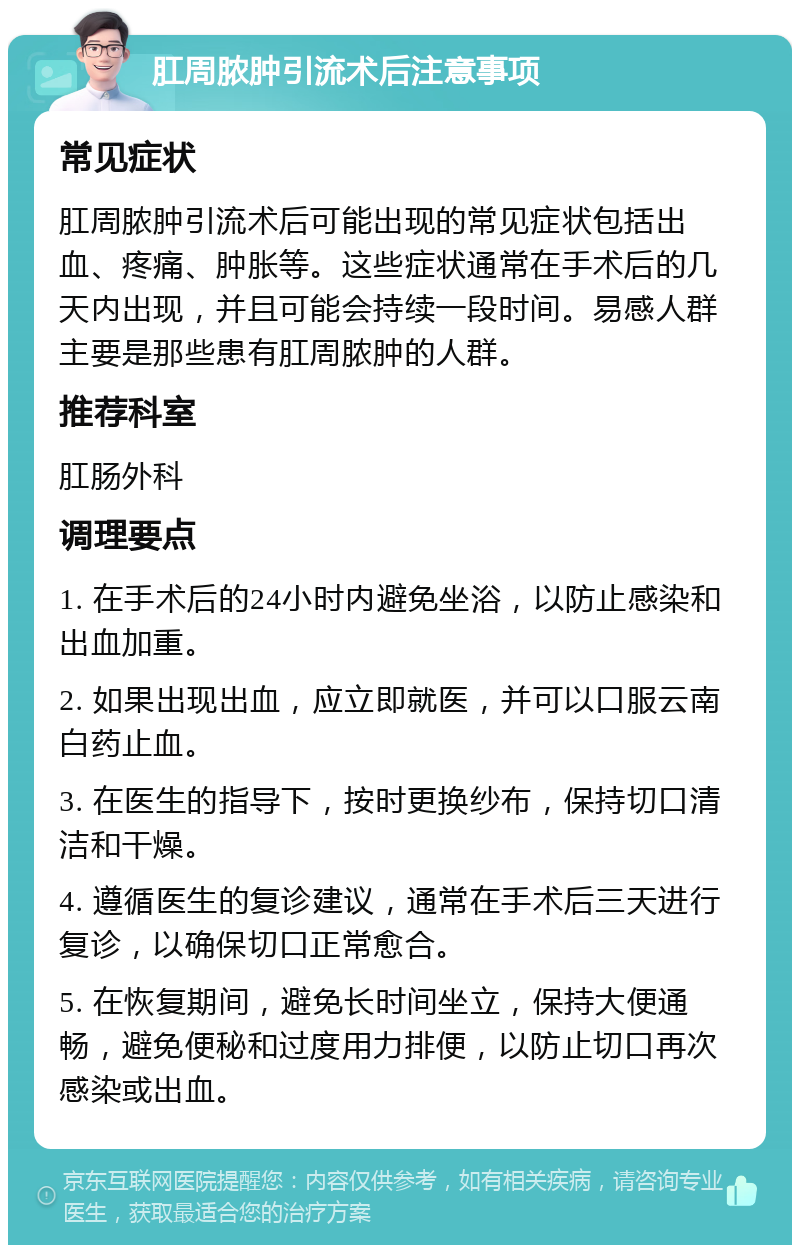 肛周脓肿引流术后注意事项 常见症状 肛周脓肿引流术后可能出现的常见症状包括出血、疼痛、肿胀等。这些症状通常在手术后的几天内出现，并且可能会持续一段时间。易感人群主要是那些患有肛周脓肿的人群。 推荐科室 肛肠外科 调理要点 1. 在手术后的24小时内避免坐浴，以防止感染和出血加重。 2. 如果出现出血，应立即就医，并可以口服云南白药止血。 3. 在医生的指导下，按时更换纱布，保持切口清洁和干燥。 4. 遵循医生的复诊建议，通常在手术后三天进行复诊，以确保切口正常愈合。 5. 在恢复期间，避免长时间坐立，保持大便通畅，避免便秘和过度用力排便，以防止切口再次感染或出血。