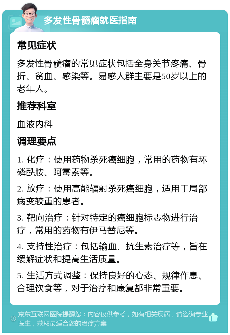 多发性骨髓瘤就医指南 常见症状 多发性骨髓瘤的常见症状包括全身关节疼痛、骨折、贫血、感染等。易感人群主要是50岁以上的老年人。 推荐科室 血液内科 调理要点 1. 化疗：使用药物杀死癌细胞，常用的药物有环磷酰胺、阿霉素等。 2. 放疗：使用高能辐射杀死癌细胞，适用于局部病变较重的患者。 3. 靶向治疗：针对特定的癌细胞标志物进行治疗，常用的药物有伊马替尼等。 4. 支持性治疗：包括输血、抗生素治疗等，旨在缓解症状和提高生活质量。 5. 生活方式调整：保持良好的心态、规律作息、合理饮食等，对于治疗和康复都非常重要。