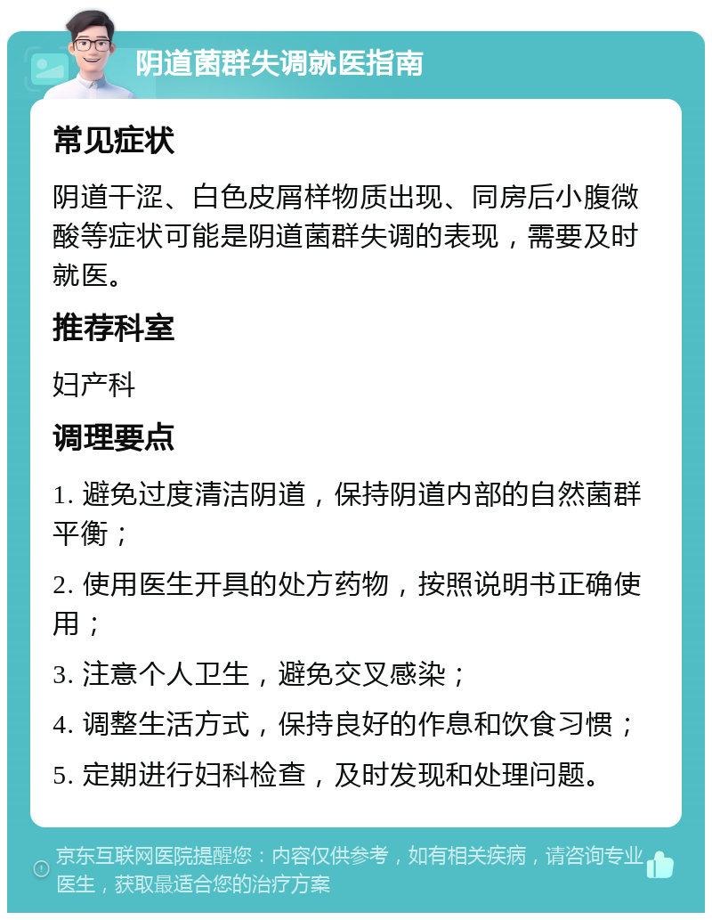 阴道菌群失调就医指南 常见症状 阴道干涩、白色皮屑样物质出现、同房后小腹微酸等症状可能是阴道菌群失调的表现，需要及时就医。 推荐科室 妇产科 调理要点 1. 避免过度清洁阴道，保持阴道内部的自然菌群平衡； 2. 使用医生开具的处方药物，按照说明书正确使用； 3. 注意个人卫生，避免交叉感染； 4. 调整生活方式，保持良好的作息和饮食习惯； 5. 定期进行妇科检查，及时发现和处理问题。