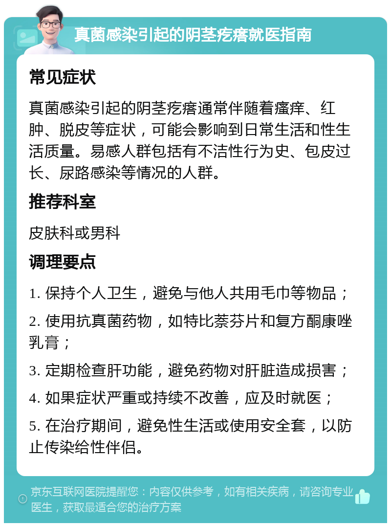 真菌感染引起的阴茎疙瘩就医指南 常见症状 真菌感染引起的阴茎疙瘩通常伴随着瘙痒、红肿、脱皮等症状，可能会影响到日常生活和性生活质量。易感人群包括有不洁性行为史、包皮过长、尿路感染等情况的人群。 推荐科室 皮肤科或男科 调理要点 1. 保持个人卫生，避免与他人共用毛巾等物品； 2. 使用抗真菌药物，如特比萘芬片和复方酮康唑乳膏； 3. 定期检查肝功能，避免药物对肝脏造成损害； 4. 如果症状严重或持续不改善，应及时就医； 5. 在治疗期间，避免性生活或使用安全套，以防止传染给性伴侣。