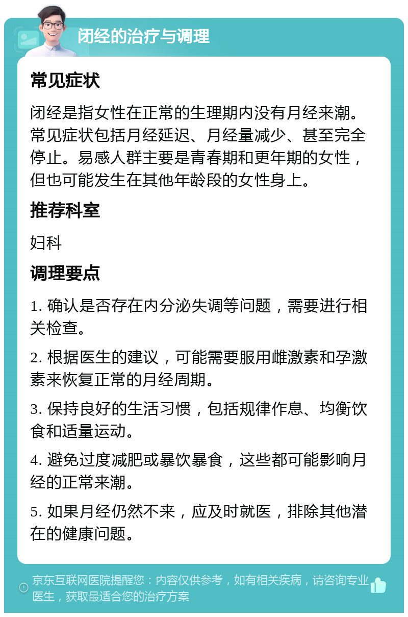 闭经的治疗与调理 常见症状 闭经是指女性在正常的生理期内没有月经来潮。常见症状包括月经延迟、月经量减少、甚至完全停止。易感人群主要是青春期和更年期的女性，但也可能发生在其他年龄段的女性身上。 推荐科室 妇科 调理要点 1. 确认是否存在内分泌失调等问题，需要进行相关检查。 2. 根据医生的建议，可能需要服用雌激素和孕激素来恢复正常的月经周期。 3. 保持良好的生活习惯，包括规律作息、均衡饮食和适量运动。 4. 避免过度减肥或暴饮暴食，这些都可能影响月经的正常来潮。 5. 如果月经仍然不来，应及时就医，排除其他潜在的健康问题。