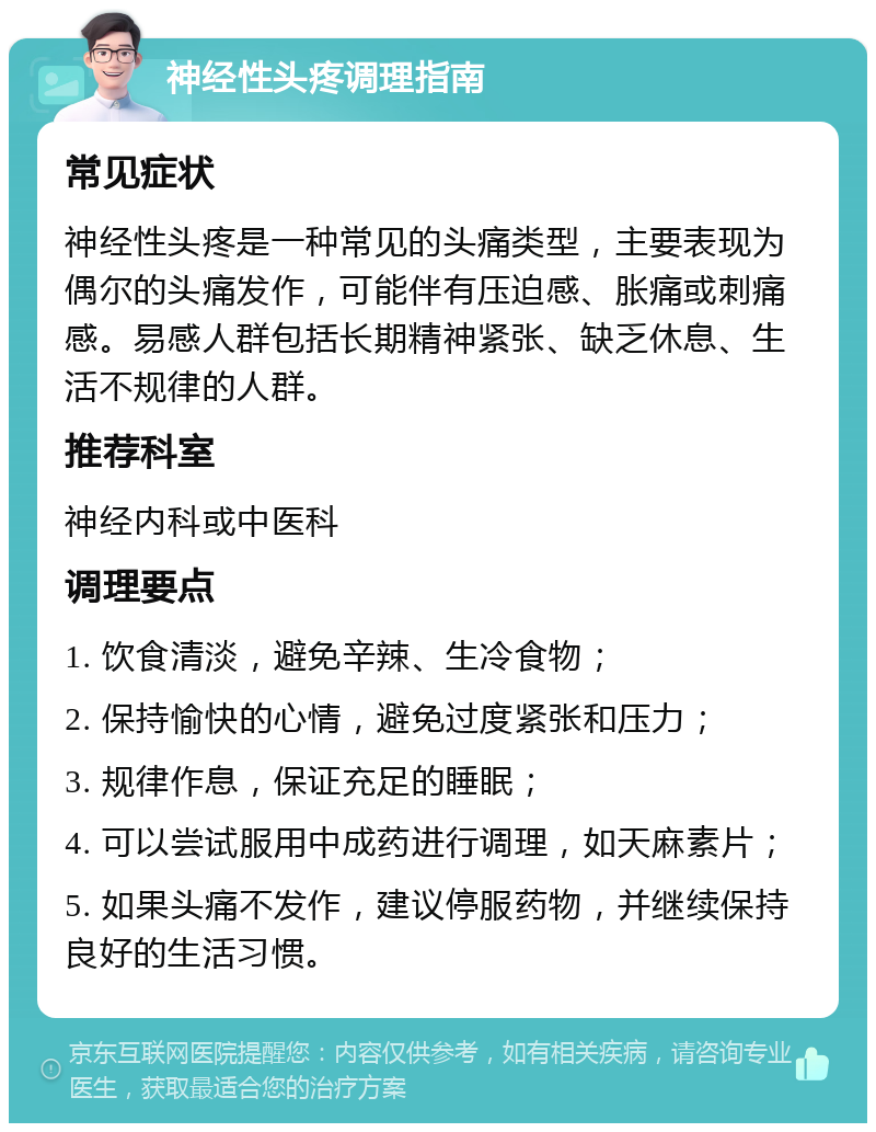 神经性头疼调理指南 常见症状 神经性头疼是一种常见的头痛类型，主要表现为偶尔的头痛发作，可能伴有压迫感、胀痛或刺痛感。易感人群包括长期精神紧张、缺乏休息、生活不规律的人群。 推荐科室 神经内科或中医科 调理要点 1. 饮食清淡，避免辛辣、生冷食物； 2. 保持愉快的心情，避免过度紧张和压力； 3. 规律作息，保证充足的睡眠； 4. 可以尝试服用中成药进行调理，如天麻素片； 5. 如果头痛不发作，建议停服药物，并继续保持良好的生活习惯。