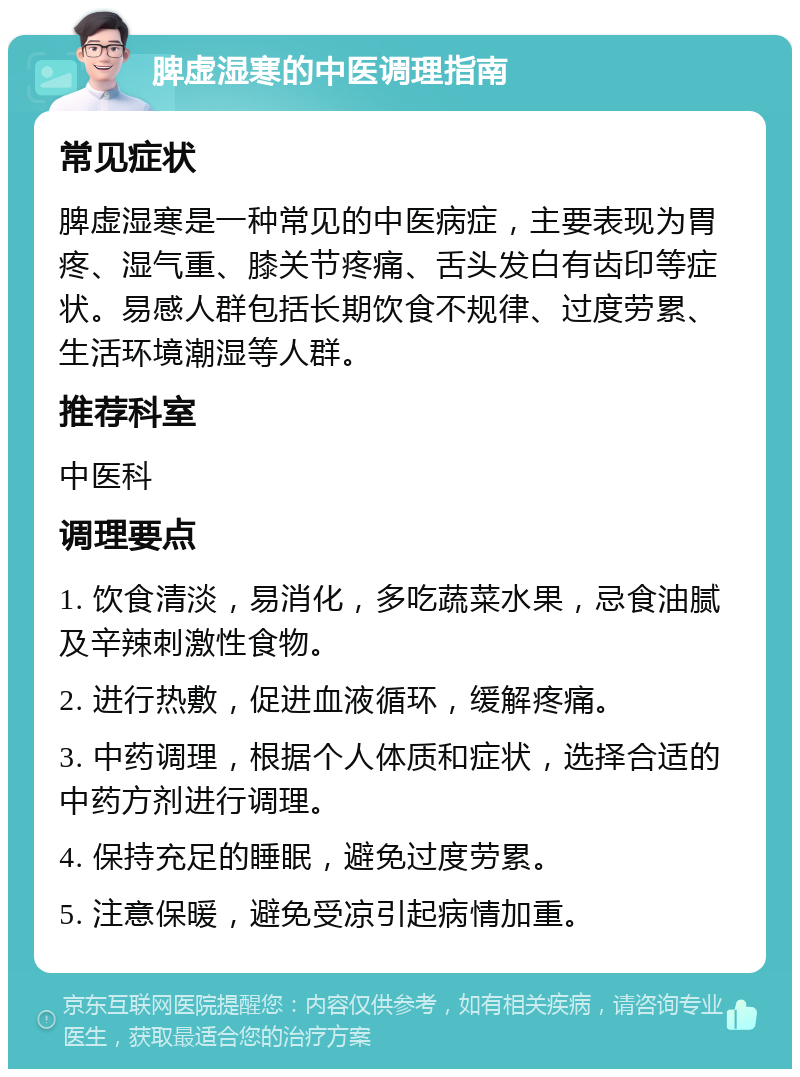 脾虚湿寒的中医调理指南 常见症状 脾虚湿寒是一种常见的中医病症，主要表现为胃疼、湿气重、膝关节疼痛、舌头发白有齿印等症状。易感人群包括长期饮食不规律、过度劳累、生活环境潮湿等人群。 推荐科室 中医科 调理要点 1. 饮食清淡，易消化，多吃蔬菜水果，忌食油腻及辛辣刺激性食物。 2. 进行热敷，促进血液循环，缓解疼痛。 3. 中药调理，根据个人体质和症状，选择合适的中药方剂进行调理。 4. 保持充足的睡眠，避免过度劳累。 5. 注意保暖，避免受凉引起病情加重。