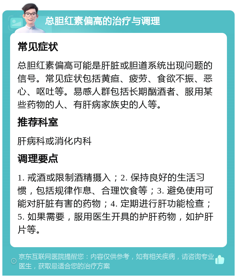 总胆红素偏高的治疗与调理 常见症状 总胆红素偏高可能是肝脏或胆道系统出现问题的信号。常见症状包括黄疸、疲劳、食欲不振、恶心、呕吐等。易感人群包括长期酗酒者、服用某些药物的人、有肝病家族史的人等。 推荐科室 肝病科或消化内科 调理要点 1. 戒酒或限制酒精摄入；2. 保持良好的生活习惯，包括规律作息、合理饮食等；3. 避免使用可能对肝脏有害的药物；4. 定期进行肝功能检查；5. 如果需要，服用医生开具的护肝药物，如护肝片等。