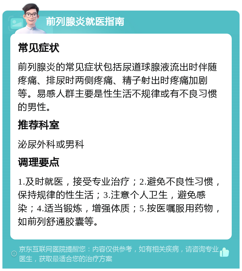 前列腺炎就医指南 常见症状 前列腺炎的常见症状包括尿道球腺液流出时伴随疼痛、排尿时两侧疼痛、精子射出时疼痛加剧等。易感人群主要是性生活不规律或有不良习惯的男性。 推荐科室 泌尿外科或男科 调理要点 1.及时就医，接受专业治疗；2.避免不良性习惯，保持规律的性生活；3.注意个人卫生，避免感染；4.适当锻炼，增强体质；5.按医嘱服用药物，如前列舒通胶囊等。