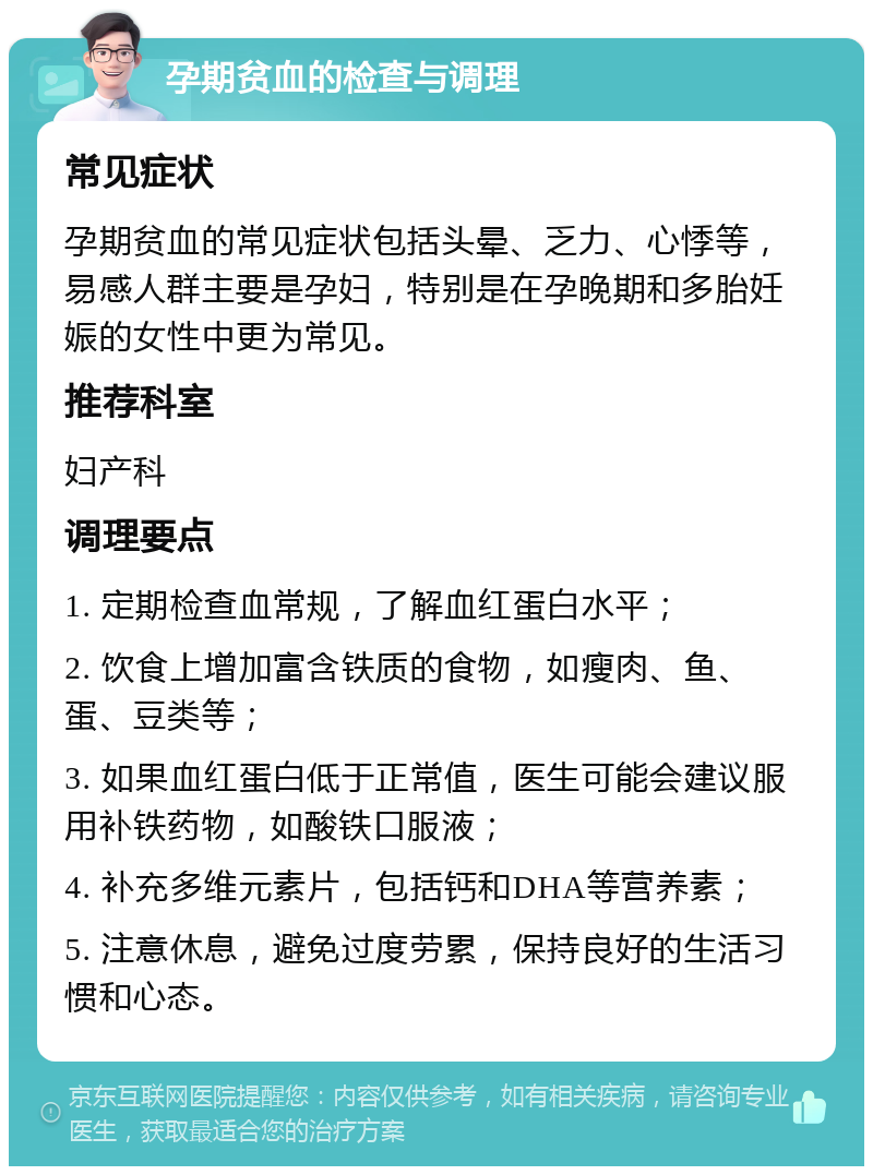 孕期贫血的检查与调理 常见症状 孕期贫血的常见症状包括头晕、乏力、心悸等，易感人群主要是孕妇，特别是在孕晚期和多胎妊娠的女性中更为常见。 推荐科室 妇产科 调理要点 1. 定期检查血常规，了解血红蛋白水平； 2. 饮食上增加富含铁质的食物，如瘦肉、鱼、蛋、豆类等； 3. 如果血红蛋白低于正常值，医生可能会建议服用补铁药物，如酸铁口服液； 4. 补充多维元素片，包括钙和DHA等营养素； 5. 注意休息，避免过度劳累，保持良好的生活习惯和心态。