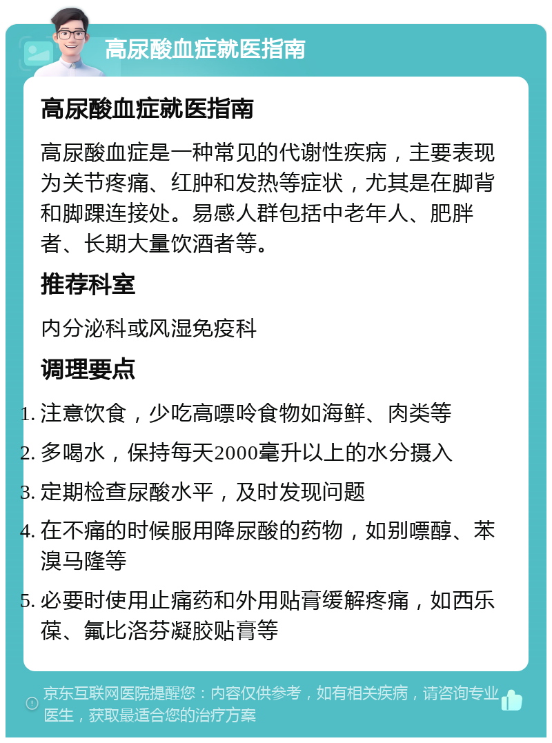 高尿酸血症就医指南 高尿酸血症就医指南 高尿酸血症是一种常见的代谢性疾病，主要表现为关节疼痛、红肿和发热等症状，尤其是在脚背和脚踝连接处。易感人群包括中老年人、肥胖者、长期大量饮酒者等。 推荐科室 内分泌科或风湿免疫科 调理要点 注意饮食，少吃高嘌呤食物如海鲜、肉类等 多喝水，保持每天2000毫升以上的水分摄入 定期检查尿酸水平，及时发现问题 在不痛的时候服用降尿酸的药物，如别嘌醇、苯溴马隆等 必要时使用止痛药和外用贴膏缓解疼痛，如西乐葆、氟比洛芬凝胶贴膏等