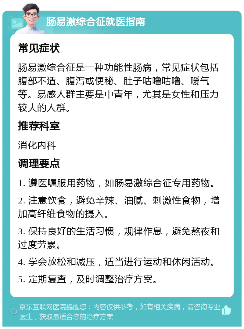 肠易激综合征就医指南 常见症状 肠易激综合征是一种功能性肠病，常见症状包括腹部不适、腹泻或便秘、肚子咕噜咕噜、嗳气等。易感人群主要是中青年，尤其是女性和压力较大的人群。 推荐科室 消化内科 调理要点 1. 遵医嘱服用药物，如肠易激综合征专用药物。 2. 注意饮食，避免辛辣、油腻、刺激性食物，增加高纤维食物的摄入。 3. 保持良好的生活习惯，规律作息，避免熬夜和过度劳累。 4. 学会放松和减压，适当进行运动和休闲活动。 5. 定期复查，及时调整治疗方案。