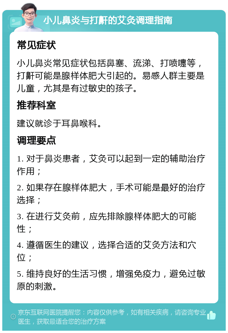 小儿鼻炎与打鼾的艾灸调理指南 常见症状 小儿鼻炎常见症状包括鼻塞、流涕、打喷嚏等，打鼾可能是腺样体肥大引起的。易感人群主要是儿童，尤其是有过敏史的孩子。 推荐科室 建议就诊于耳鼻喉科。 调理要点 1. 对于鼻炎患者，艾灸可以起到一定的辅助治疗作用； 2. 如果存在腺样体肥大，手术可能是最好的治疗选择； 3. 在进行艾灸前，应先排除腺样体肥大的可能性； 4. 遵循医生的建议，选择合适的艾灸方法和穴位； 5. 维持良好的生活习惯，增强免疫力，避免过敏原的刺激。