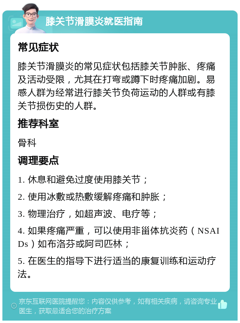 膝关节滑膜炎就医指南 常见症状 膝关节滑膜炎的常见症状包括膝关节肿胀、疼痛及活动受限，尤其在打弯或蹲下时疼痛加剧。易感人群为经常进行膝关节负荷运动的人群或有膝关节损伤史的人群。 推荐科室 骨科 调理要点 1. 休息和避免过度使用膝关节； 2. 使用冰敷或热敷缓解疼痛和肿胀； 3. 物理治疗，如超声波、电疗等； 4. 如果疼痛严重，可以使用非甾体抗炎药（NSAIDs）如布洛芬或阿司匹林； 5. 在医生的指导下进行适当的康复训练和运动疗法。