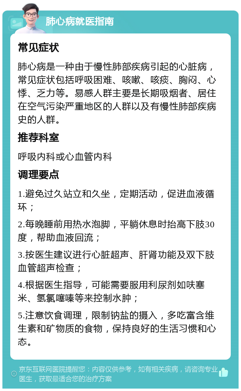 肺心病就医指南 常见症状 肺心病是一种由于慢性肺部疾病引起的心脏病，常见症状包括呼吸困难、咳嗽、咳痰、胸闷、心悸、乏力等。易感人群主要是长期吸烟者、居住在空气污染严重地区的人群以及有慢性肺部疾病史的人群。 推荐科室 呼吸内科或心血管内科 调理要点 1.避免过久站立和久坐，定期活动，促进血液循环； 2.每晚睡前用热水泡脚，平躺休息时抬高下肢30度，帮助血液回流； 3.按医生建议进行心脏超声、肝肾功能及双下肢血管超声检查； 4.根据医生指导，可能需要服用利尿剂如呋塞米、氢氯噻嗪等来控制水肿； 5.注意饮食调理，限制钠盐的摄入，多吃富含维生素和矿物质的食物，保持良好的生活习惯和心态。