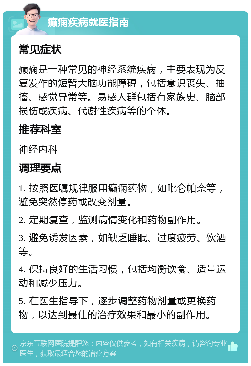 癫痫疾病就医指南 常见症状 癫痫是一种常见的神经系统疾病，主要表现为反复发作的短暂大脑功能障碍，包括意识丧失、抽搐、感觉异常等。易感人群包括有家族史、脑部损伤或疾病、代谢性疾病等的个体。 推荐科室 神经内科 调理要点 1. 按照医嘱规律服用癫痫药物，如吡仑帕奈等，避免突然停药或改变剂量。 2. 定期复查，监测病情变化和药物副作用。 3. 避免诱发因素，如缺乏睡眠、过度疲劳、饮酒等。 4. 保持良好的生活习惯，包括均衡饮食、适量运动和减少压力。 5. 在医生指导下，逐步调整药物剂量或更换药物，以达到最佳的治疗效果和最小的副作用。