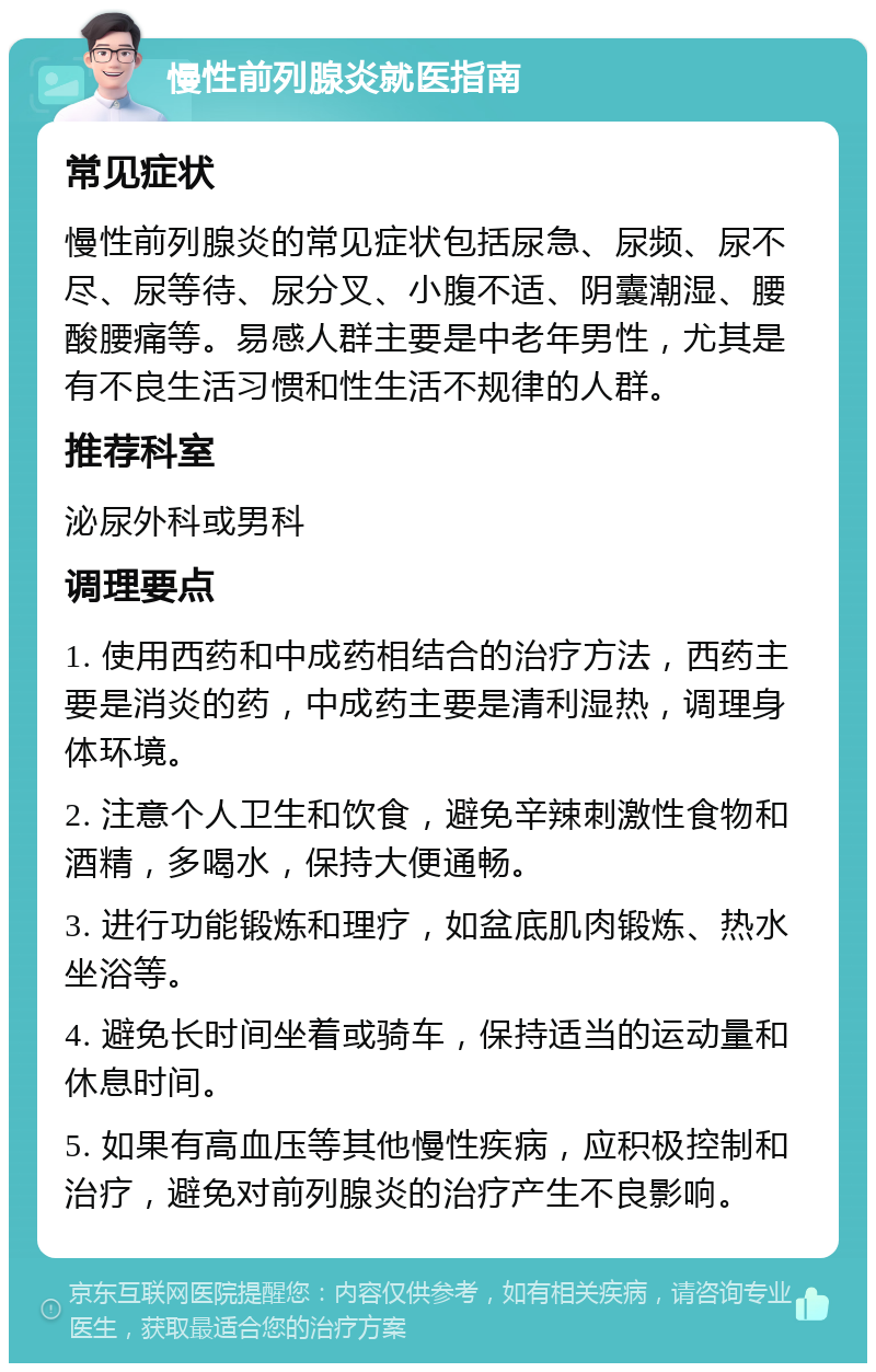 慢性前列腺炎就医指南 常见症状 慢性前列腺炎的常见症状包括尿急、尿频、尿不尽、尿等待、尿分叉、小腹不适、阴囊潮湿、腰酸腰痛等。易感人群主要是中老年男性，尤其是有不良生活习惯和性生活不规律的人群。 推荐科室 泌尿外科或男科 调理要点 1. 使用西药和中成药相结合的治疗方法，西药主要是消炎的药，中成药主要是清利湿热，调理身体环境。 2. 注意个人卫生和饮食，避免辛辣刺激性食物和酒精，多喝水，保持大便通畅。 3. 进行功能锻炼和理疗，如盆底肌肉锻炼、热水坐浴等。 4. 避免长时间坐着或骑车，保持适当的运动量和休息时间。 5. 如果有高血压等其他慢性疾病，应积极控制和治疗，避免对前列腺炎的治疗产生不良影响。