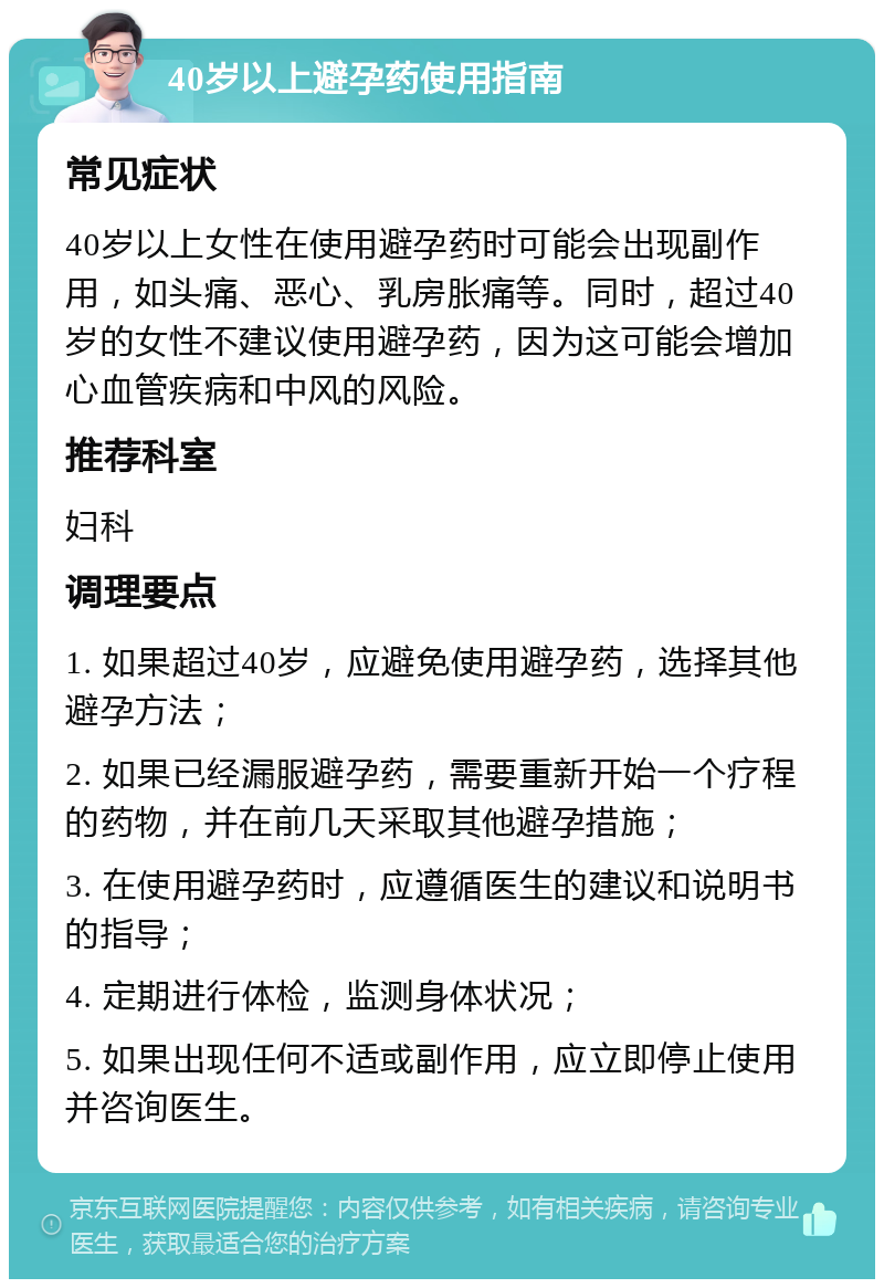 40岁以上避孕药使用指南 常见症状 40岁以上女性在使用避孕药时可能会出现副作用，如头痛、恶心、乳房胀痛等。同时，超过40岁的女性不建议使用避孕药，因为这可能会增加心血管疾病和中风的风险。 推荐科室 妇科 调理要点 1. 如果超过40岁，应避免使用避孕药，选择其他避孕方法； 2. 如果已经漏服避孕药，需要重新开始一个疗程的药物，并在前几天采取其他避孕措施； 3. 在使用避孕药时，应遵循医生的建议和说明书的指导； 4. 定期进行体检，监测身体状况； 5. 如果出现任何不适或副作用，应立即停止使用并咨询医生。