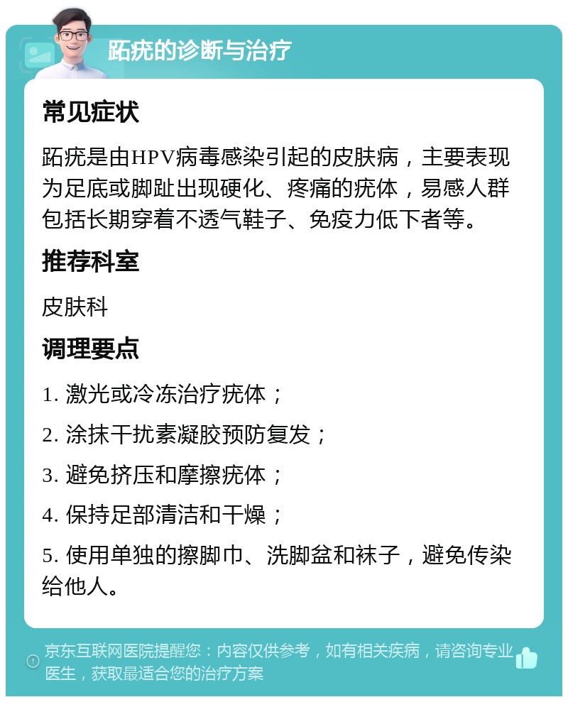 跖疣的诊断与治疗 常见症状 跖疣是由HPV病毒感染引起的皮肤病，主要表现为足底或脚趾出现硬化、疼痛的疣体，易感人群包括长期穿着不透气鞋子、免疫力低下者等。 推荐科室 皮肤科 调理要点 1. 激光或冷冻治疗疣体； 2. 涂抹干扰素凝胶预防复发； 3. 避免挤压和摩擦疣体； 4. 保持足部清洁和干燥； 5. 使用单独的擦脚巾、洗脚盆和袜子，避免传染给他人。